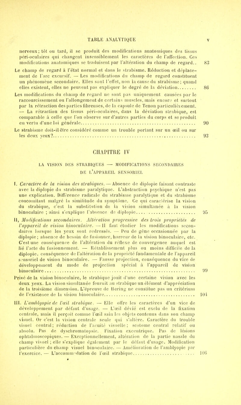nerveux; tôt ou tard, il se produit des modifications anatomiques des tissus péri-oculaires qui changent insensiblement les caractères de l'affection. Ces modifications anatomiques se traduisent par l'altération du champ de regard.. 83 Le champ de regard à l'état normal et dans le strabisme. Réduction et déplace- ment de l'arc exclusif. — Les modifications du champ de regard constituent un phénomène secondaire. Elles sont l'effet, non la cause du strabisme; quand elles existent, elles ne peuvent pas expliquer le degré de la déviation 86 Les modifications du champ de regard ne sont pas uniquement causées par le raccourcissement ou l'allongement de certains muscles, mais encore et surtout par la rétraction des parties fibreuses, de la capsule de Tenon particulièrement. — La rétraction des tissus péri-oculaires, dans la déviation strabique, est comparable à celle que l'on observe sur d'autres parties du corps et se produit en vertu d'une loi générale 90 Le strabisme doit-il être considéré comme un trouble portant sur un œil ou sur les deux yeux? 93 CHAPITRE IV LA VISION DES STRABIQUES — MODIFICATIONS SECONDAIRES DE L'APPAREIL SENSORIEL I. Caractère de la vision des strabiques.— Absence de diplopie faisant contraste avec la diplopie du strabisme paralytique. L'abstraction psychique n'est pas une explication. Différence radicale du strabisme paralytique et du strabisme concomitant malgré la similitude du symptôme. Ce qui caractérise la vision du strabique, c'est la substitution de ia vision simultanée à la vision binoculaire ; ainsi s'explique l'absence de diplopie.... 95 II, Modifications secondaires. Altération progressive des trois propriétés de l'appareil de vision binoculaire. —11 faut étudier les modifications secon- daires lorsque les yeux sont redressés. — Peu de gène occasionnée par la diplopie; absence de besoin de fusionner, horreur de la vision binoculaire, etc. C'est une conséquence de l'altération du réflexe de convergence auquel est lié l'acte du fusionnement. — Rétablissement plus ou moins difficile de la diplopie, conséquence de l'altération de la propriété fondamentale de l'appareil sensoriel de vision binoculaire. — Fausse projection, conséquence du vice de développement du mode de projection spécial à l'appareil de vision binoculaire 99 Privé de la vision binoculaire, le strabique jouit d'une certaine vision avec les deux yeux. La vision simultanée fournit au strabique un élément d'appréciation de la troisième dimension. L'épreuve de llering ne constitue pas un critérium de l'existence de la vision binoculaire 104 III. Uamblijopie de Vœil strabique. — Elle offre les caractères d'un vice de développement par défaut d'usage. — L'œil dévié est exclu de la fixation centrale, mais il perçoit comme l'œil sain les objets contenus dans son champ visuel. Or c'est la vision centrale seule qui s'altère. Caractère du trouble visuel central; réduction de l'acuité visuelle; scotome central relatif ou absolu. Pas de dyschromatopsie. Fixation excentrique. Pas de lésions ophtalmoscopiques. — Exceptionnellement, altération de la partie nasale du champ visuel ; elle s'explique également par le défaut d'usage. Modification particulière du champ visuel binoculaire. — Amélioration de l'amblyopie par l'exercice. — L'accommodation de l'œil strabique 106