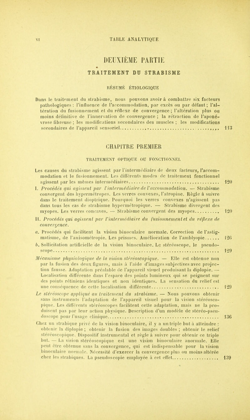 DEUXIÈME PARTIE TRAITEMENT DU STRABISME RÉSUMÉ ÉTIOLOGIQUE Dans le traitement du strabisme, nous pouvons avoir à combattre six facteurs pathologiques : l'influence de l'accommodation, par excès ou par défaut ; l'al- tération du fusionnement et du réflexe de convergence; l'altération plus ou moins définitive de l'innervation de convergence ; la rétraction de l'aponé- vrose fibreuse ; les modifications secondaires des muscles ; les modifications secondaires de l'appareil sensoriel 113 CHAPITRE PREMIER TRAITEMENT OPTIQUE OU FONCTIONNEL Les causes du strabisme agissent par l'intermédiaire de deux facteurs, l'accom- modation et le fusionnement. Les différents modes de traitement fonctionnel agissent par les mêmes intermédiaires 120 I. Procédés qui agissent par l'intermédiaire de V'accommodation. — Strabisme convergent des hypermétropes. Les verres convexes, l'atropine. Règle à suivre dans le traitement dioptrique. Pourquoi les verres convexes n'agissent pas dans tous les cas de strabisme hypermétropique. — Strabisme divergent des myopes. Les verres concaves. — Strabisme convergent des myopes 120 II. Procédés qui agissent par l'intermédiaire du fusionnement et du réflexe de convergence. a. Procédés qui facilitent la vision binoculaire normale. Correction de l'astig- matisme, de l'anisométropie. Les prismes. Amélioration de l'amblyopie 12(3 b. Sollicitation artificielle de la vision binoculaire. Le stéréoscope, le pseudo- scope 129 Mécanisme physiologique de la vision stéréoscopique. — Elle est obtenue non par la fusion des deux figures, mais à l'aide d'images subjectives avec projec- tion fausse. Adaptation préalable de l'appareil visuel produisant la diplopie. — Localisation différente dans l'espace des points lumineux qui se peignent sur des points rétiniens identiques et non identiques. La sensation du relief est une conséquence de cette localisation différente 129 Le stéréoscope appliqué au traitement du strabisme. — Nous pouvons obtenir sans instruments l'adaptation de l'appareil visuel pour la vision stéréosco- pique. Les différents stéréoscopes facilitent cette adaptation, mais ne la pro- duisent pas par leur action physique. Description d'un modèle de stéréo-pseu- doscope pour l'usage clinique 136 Chez un strabique privé de la vision binoculaire, il y a un triple but à atteindre : obtenir la diplopie ; obtenir la fusion des images doubles ; obtenir le relief stéréoscopique. Dispositif instrumental et règle à suivre pour obtenir ce triple but. — La vision stéréoscopique est une vision binoculaire anormale. Elle peut être obtenue sans la convergence, qui est indispensable pour la vision binoculaire normale. Nécessité d'exercer la convergence plus ou moins altérée chez les strabiques. La pseudoscopie employée à cet effet 139