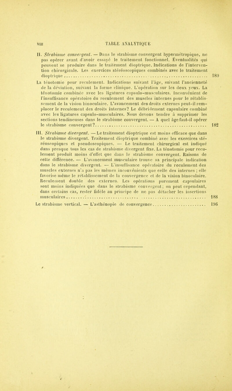 II. Strabisme convergent. — Dans le strabisme convergent hypermétropique, ne pas opérer avant d'avoir essayé le traitement fonctionnel. Éventualités qui peuvent se produire dans le traitement dioptrique. Indications de l'interven- tion chirurgicale. Les exercices stéréoscopiques combinés avec le traitement dioptrique , • La ténotomie pour reculement. Indications suivant l'âge, suivant l'ancienneté de la déviation, suivant la forme clinique. L'opération sur les deux yeux. La ténotomie combinée avec les ligatures capsulo-musculaires. Inconvénient de l'insuffisance opératoire du reculement des muscles internes pour le rétablis- sement de la vision binoculaire. L'avancement des droits externes peut-il rem- placer le reculement des droits internes? Le débridement capsulaire combiné avec les ligatures capsulo-musculaires. Nous devons tendre à supprimer les sections tendineuses dans le strabisme convergent. — A quel âge faut-il opérer le strabisme convergent? III. Strabisme divergent. —Le traitement dioptrique est moins efficace que dans le strabisme divergent. Traitement dioptrique combiné avec les exercices sté- réoscopiques et pseudoscopiques. — Le traitement chirurgical est indiqué dans presque tous les cas de strabisme divergent fixe. La ténotomie pour recu- lement produit moins d'effet que dans le strabisme convergent. Raisons de cette différence. — L'avancement musculaire trouve sa principale indication dans le strabisme divergent. — L'insuffisance opératoire du reculement des muscles externes n'a pas les mêmes inconvénients que celle des internes ; elle favorise même le rétablissement de la convergence et de la vision binoculaire. Reculement double des externes. Les opérations purement capsulaires sont moins indiquées que dans le strabisme convergent; on peut cependant, dans certains cas, rester fidèle au principe de ne pas détacher les insertions musculaires C Le strabisme vertical. — L'asthénopie de convergence