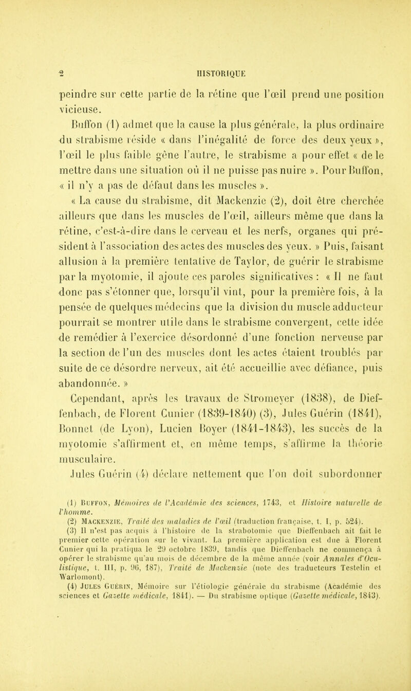 peindre sur cette partie de la rétine que l'œil prend une position vicieuse. Buffon (4) admet que la cause la plus générale, la plus ordinaire du strabisme réside «dans l'inégalité de force des deux yeux », l'œil le plus faible gêne l'autre, le strabisme a pour effet « de le mettre dans une situation où il ne puisse pas nuire ». Pour Buffon, « il n'y a pas de défaut dans les muscles ». ce La cause du strabisme, dit Mackenzie (2), doit être cherchée ailleurs que dans les muscles de l'œil, ailleurs même que dans la rétine, c'est-à-dire dans le cerveau et les nerfs, organes qui pré- sident à l'association des actes des muscles des yeux. » Puis, faisant allusion à la première tentative de Taylor, de guérir le strabisme par la myotomie, il ajoute ces paroles significatives : « Il ne faut donc pas s'étonner que, lorsqu'il vint, pour la première fois, à la pensée de quelques médecins que la division du muscle adducteur pourrait se montrer utile dans le strabisme convergent, cette idée de remédier à l'exercice désordonné d'une fonction nerveuse par la section de l'un des muscles dont les actes étaient troublés par suite de ce désordre nerveux, ait été accueillie avec défiance, puis abandonnée. » Cependant, après les travaux de Stromeyer (1838), de Dief- fenbach, de Florent Cimier (1839-1840) (3), Jules Guérin (1841), Bonnet (de Lyon), Lucien Boyer (1841-1843), les succès de la myotomie s'affirment et, en même temps, s'affirme la théorie musculaire. Jules Guérin (4) déclare nettement que l'on doit subordonner (1) Buffon, Mémoires de l'Académie des sciences, 17-43, et Histoire naturelle de l'homme. (2) Mackenzie, Traité des maladies de l'œil (traduction française, t. I, p. 524). (3) Il n'est pas acquis à l'histoire de la strabotoinie que Dieffenbach ait fait le premier cette opération sur le vivant. La première application est due à Florent Cunier qui la pratiqua le 21) octobre 1831), tandis que Dielfenbach ne commença à opérer le strabisme qu'au mois de décembre de la même année (voir Annales d'Ocu- listique, t. III, p. 1)0, 187), Traité de Mackenzie (note des traducteurs Testelin et Warlomont). (4) Jules Guérin, Mémoire sur l'étiologie générale du strabisme (Académie des sciences et Gazette médicale, 1841). — Du strabisme optique {Gazette médicale, 1843).