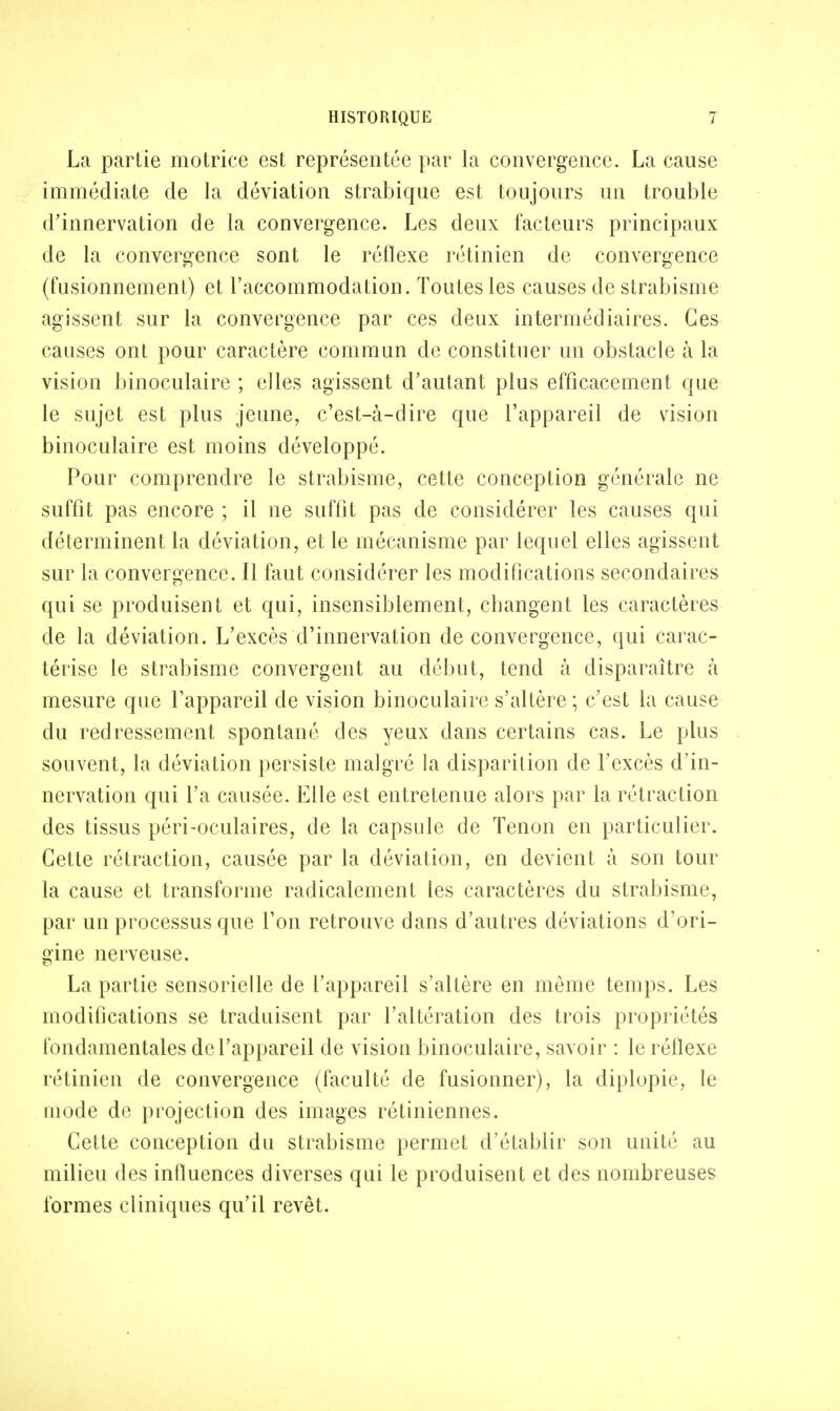 La partie motrice est représentée par la convergence. La cause immédiate de la déviation strabique est toujours un trouble d'innervation de la convergence. Les deux facteurs principaux de la convergence sont le réflexe rétinien de convergence (fusionnement) et l'accommodation. Toutes les causes de strabisme agissent sur la convergence par ces deux intermédiaires. Ces causes ont pour caractère commun de constituer un obstacle à la vision binoculaire ; elles agissent d'autant plus efficacement que le sujet est plus jeune, c'est-à-dire que l'appareil de vision binoculaire est moins développé. Pour comprendre le strabisme, cette conception générale ne suffit pas encore ; il ne suffit pas de considérer les causes qui déterminent la déviation, et le mécanisme par lequel elles agissent sur la convergence. Il faut considérer les modifications secondaires qui se produisent et qui, insensiblement, changent les caractères de la déviation. L'excès d'innervation de convergence, qui carac- térise le strabisme convergent au début, tend à disparaître à mesure que l'appareil de vision binoculaire s'altère ; c'est la cause du redressement spontané des yeux dans certains cas. Le plus souvent, la déviation persiste malgré la disparition de l'excès d'in- nervation qui l'a causée. Elle est entretenue alors par la rétraction des tissus péri-oculaires, de la capsule de Tenon en particulier. Cette rétraction, causée par la déviation, en devient à son tour la cause et transforme radicalement les caractères du strabisme, par un processus que l'on retrouve dans d'autres déviations d'ori- gine nerveuse. La partie sensorielle de l'appareil s'altère en même temps. Les modifications se traduisent par l'altération des trois propriétés fondamentales de l'appareil de vision binoculaire, savoir : le réflexe rétinien de convergence (faculté de fusionner), la diplopie, le mode de projection des images rétiniennes. Cette conception du strabisme permet d'établir son unité au milieu des influences diverses qui le produisent et des nombreuses formes cliniques qu'il revêt.