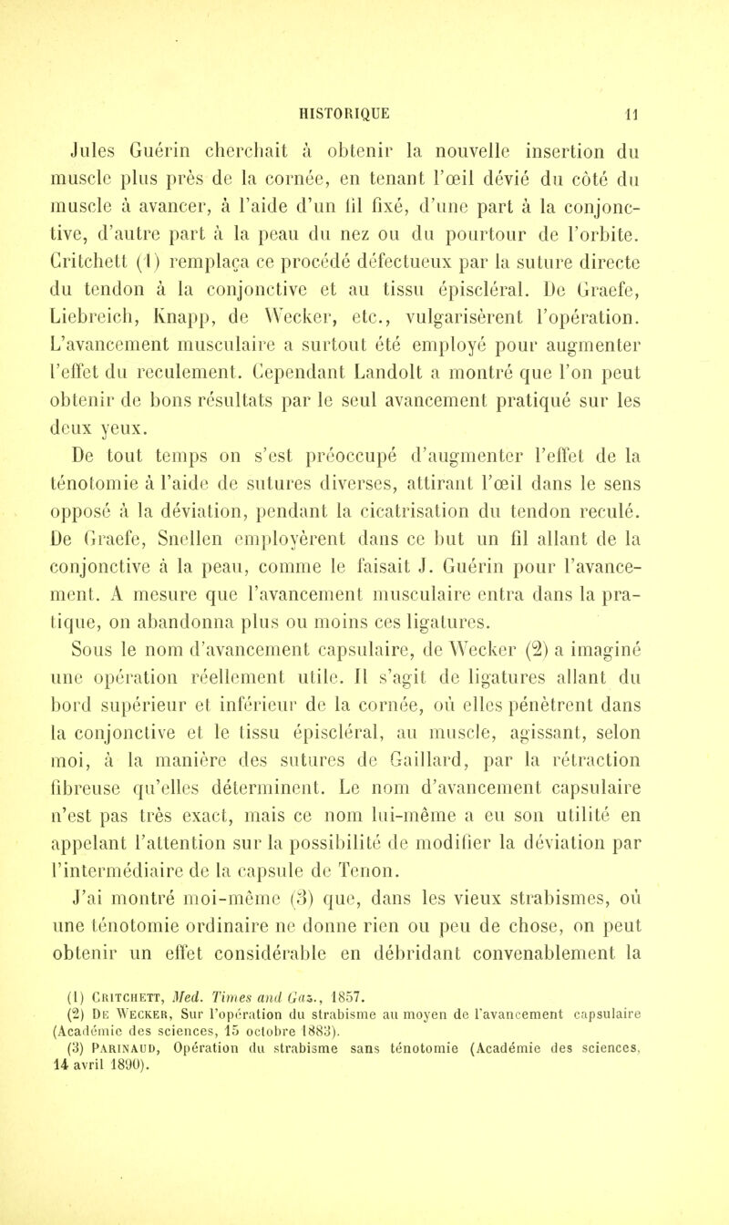 Jules Guérin cherchait à obtenir la nouvelle insertion du muscle plus près de la cornée, en tenant l'œil dévié du côté du muscle à avancer, à l'aide d'un lil fixé, d'une part à la conjonc- tive, d'autre part à la peau du nez ou du pourtour de l'orbite. Gritchett (1) remplaça ce procédé défectueux par la suture directe du tendon à la conjonctive et au tissu épiscléral. De Graefe, Liebreich, Rnapp, de Wecker, etc., vulgarisèrent l'opération. L'avancement musculaire a surtout été employé pour augmenter l'effet du reculement. Cependant Landolt a montré que l'on peut obtenir de bons résultats par le seul avancement pratiqué sur les deux yeux. De tout temps on s'est préoccupé d'augmenter l'effet de la ténotomie à l'aide de sutures diverses, attirant l'œil dans le sens opposé à la déviation, pendant la cicatrisation du tendon reculé. De Graefe, Snellen employèrent dans ce but un fil allant de la conjonctive à la peau, comme le faisait J. Guérin pour l'avance- ment. A mesure que l'avancement musculaire entra dans la pra- tique, on abandonna plus ou moins ces ligatures. Sous le nom d'avancement capsulaire, de Wecker (2) a imaginé une opération réellement utile. Il s'agit de ligatures allant du bord supérieur et inférieur de la cornée, où elles pénètrent dans la conjonctive et le tissu épiscléral, au muscle, agissant, selon moi, à la manière des sutures de Gaillard, par la rétraction fibreuse qu'elles déterminent. Le nom d'avancement capsulaire n'est pas très exact, mais ce nom lui-même a eu son utilité en appelant l'attention sur la possibilité de modifier la déviation par l'intermédiaire de la capsule de Tenon. J'ai montré moi-même (3) que, dans les vieux strabismes, où une ténotomie ordinaire ne donne rien ou peu de chose, on peut obtenir un effet considérable en débridant convenablement la (1) Critchett, Med. Times and Gaz., 1857. (2) De Wecker, Sur l'opération du strabisme au moyen de l'avancement capsulaire (Académie des sciences, 15 octobre 1883). (3) Parinaud, Opération du strabisme sans ténotomie (Académie des sciences, 14 avril 1890).