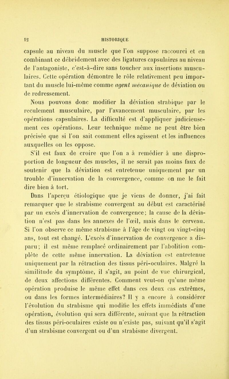 capsule au niveau du muscle que l'on suppose raccourci et en combinant ce débridement avec des ligatures capsulaires au niveau de l'antagoniste, c'est-à-dire sans toucher aux insertions muscu- laires. Cette opération démontre le rôle relativement peu impor- tant du muscle lui-même comme agent mécanique de déviation ou de redressement. Nous pouvons donc modifier la déviation strabique par le reculement musculaire, par l'avancement musculaire, par les opérations capsulaires. La difficulté est d'appliquer judicieuse- ment ces opérations. Leur technique même ne peut être bien précisée que si l'on sait comment elles agissent et les influences auxquelles on les oppose. S'il est faux de croire que l'on a à remédier à une dispro- portion de longueur des muscles, il ne serait pas moins faux de soutenir que la déviation est entretenue uniquement par un trouble d'innervation de la convergence, comme on me le fait dire bien à tort. Dans l'aperçu étiologique que je viens de donner, j'ai fait remarquer que le strabisme convergent au début est caractérisé par un excès d'innervation de convergence; la cause delà dévia- tion n'est pas dans les annexes de l'œil, mais dans le cerveau. Si l'on observe ce même strabisme à l'âge de vingt ou vingt-cinq ans, tout est changé. L'excès d'innervation de convergence a dis- paru ; il est même remplacé ordinairement par l'abolition com- plète de cette même innervation. La déviation est entretenue uniquement par la rétraction des tissus péri-oculaires. Malgré la similitude du symptôme, il s'agit, au point de vue chirurgical, de deux affections différentes. Gomment veut-on qu'une même opération produise le même effet dans ces deux cas extrêmes, ou dans les formes intermédiaires? Il y a encore à considérer l'évolution du strabisme qui modifie les effets immédiats d'une opération, évolution qui sera différente, suivant que la rétraction des tissus péri-oculaires existe ou n'existe pas, suivant qu'il s'agit d'un strabisme convergent ou d'un strabisme divergent.