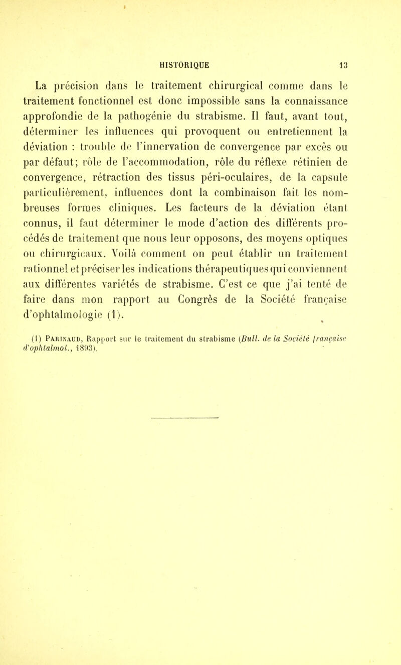 La précision dans le traitement chirurgical comme dans le traitement fonctionnel est donc impossible sans la connaissance approfondie de la pathogénie du strabisme. Il faut, avant tout, déterminer les influences qui provoquent ou entretiennent la déviation : trouble de l'innervation de convergence par excès ou par défaut; rôle de l'accommodation, rôle du réflexe rétinien de convergence, rétraction des tissus péri-oculaires, de la capsule particulièrement, influences dont la combinaison fait les nom- breuses formes cliniques. Les facteurs de la déviation étant connus, il faut déterminer le mode d'action des différents pro- cédés de traitement que nous leur opposons, des moyens optiques ou chirurgicaux. Voilà comment on peut établir un traitement rationnel et préciser les indications thérapeutiques qui conviennent aux différentes variétés de strabisme. C'est ce que j'ai tenté de faire dans mon rapport au Congrès de la Société française d'ophtalmologie (1). (1) Parinaud, Rapport sur le traitement du strabisme (Bull, de la Société française rVophtalmol., 1893).