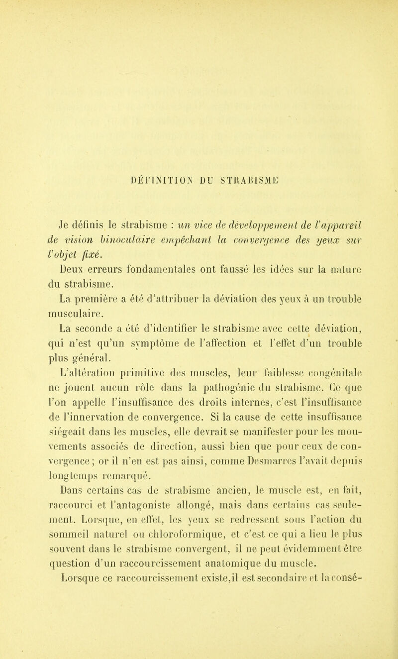 DÉFINITION DU STRABISME Je définis le strabisme : un vice de développement de Vappareil de vision binoculaire empêchant la convergence des yeux sur Vobjet fixé. Deux erreurs fondamentales ont faussé les idées sur la nature du strabisme. La première a été d'attribuer la déviation des yeux à un trouble musculaire. La seconde a été d'identifier le strabisme avec cette déviation, qui n'est qu'un symptôme de l'affection et l'effet d'un trouble plus général. L'altération primitive des muscles, leur faiblesse congénitale ne jouent aucun rôle dans la pathogénie du strabisme. Ce que l'on appelle l'insuffisance des droits internes, c'est l'insuffisance de l'innervation de convergence. Si la cause de cette insuffisance siégeait dans les muscles, elle devrait se manifester pour les mou- vements associés de direction, aussi bien que pour ceux de con- vergence; or il n'en est pas ainsi, comme Desmarres l'avait depuis longtemps remarqué. Dans certains cas de strabisme ancien, le muscle est, en fait, raccourci et l'antagoniste allongé, mais dans certains cas seule- ment. Lorsque, en effet, les yeux se redressent sous l'action du sommeil naturel ou chloroformique, et c'est ce qui a lieu le plus souvent dans le strabisme convergent, il ne peut évidemment être question d'un raccourcissement anatomique du muscle. Lorsque ce raccourcissement existe,il est secondaire et laconsé-