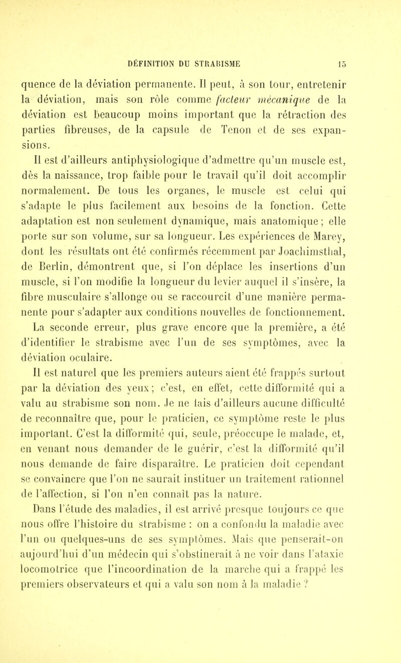 quence de la déviation permanente. Il peut, à son tour, entretenir la déviation, mais son rôle comme facteur mécanique de la déviation est beaucoup moins important que la rétraction des parties fibreuses, de la capsule de Tenon et de ses expan- sions. Il est d'ailleurs antiphysiologique d'admettre qu'un muscle est, dès la naissance, trop faible pour le travail qu'il doit accomplir normalement. De tous les organes, le muscle est celui qui s'adapte le plus facilement aux besoins de la fonction. Cette adaptation est non seulement dynamique, mais anatomique ; elle porte sur son volume, sur sa longueur. Les expériences de Marey, dont les résultats ont été confirmés récemment par Joachimstlial, de Berlin, démontrent que, si l'on déplace les insertions d'un muscle, si l'on modifie la longueur du levier auquel il s'insère, la fibre musculaire s'allonge ou se raccourcit d'une manière perma- nente pour s'adapter aux conditions nouvelles de fonctionnement. La seconde erreur, plus grave encore que la première, a été d'identifier le strabisme avec l'un de ses symptômes, avec la déviation oculaire. Il est naturel que les premiers auteurs aient été frappés surtout par la déviation des yeux; c'est, en effet, cette difformité qui a valu au strabisme son nom. Je ne lais d'ailleurs aucune difficulté de reconnaître que, pour le praticien, ce symptôme reste le plus important. C'est la difformité qui, seule, préoccupe le malade, et, en venant nous demander de le guérir, c'est la difformité qu'il nous demande de faire disparaître. Le praticien doit cependant se convaincre que l'on ne saurait instituer un traitement rationnel de l'affection, si l'on n'en connaît pas la nature. Dans l'étude des maladies, il est arrivé presque toujours ce que nous offre l'histoire du strabisme : on a confondu la maladie avec l'un ou quelques-uns de ses symptômes. Mais que penserait-on aujourd'hui d'un médecin qui s'obstinerait à ne voir dans l'ataxie locomotrice que l'incoordination de la marche qui a frappé les premiers observateurs et qui a valu son nom à la maladie ?