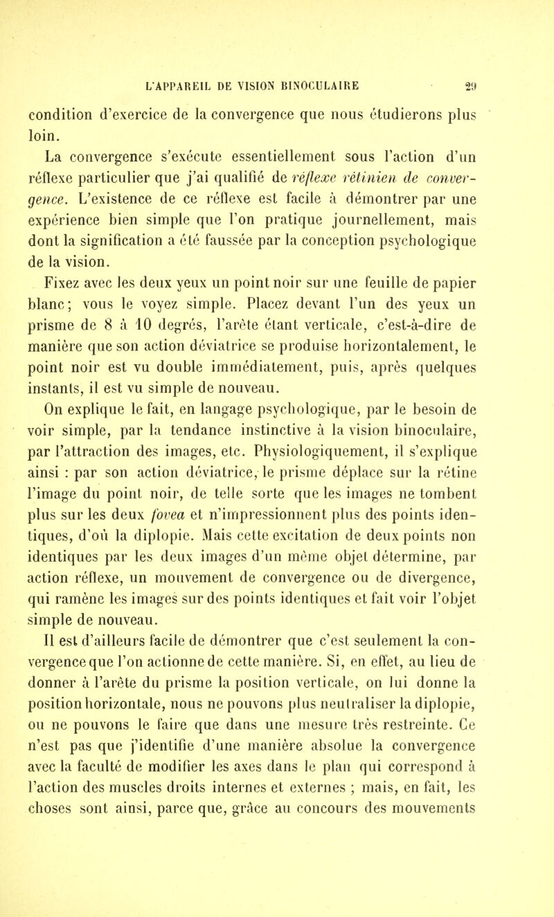 condition d'exercice de la convergence que nous étudierons plus loin. La convergence s'exécute essentiellement sous l'action d'un réflexe particulier que j'ai qualifié de réflexe rétinien de conver- gence. L'existence de ce réflexe est facile à démontrer par une expérience bien simple que l'on pratique journellement, mais dont la signification a été faussée par la conception psychologique de la vision. Fixez avec les deux yeux un point noir sur une feuille de papier blanc; vous le voyez simple. Placez devant l'un des yeux un prisme de 8 à 40 degrés, l'arête étant verticale, c'est-à-dire de manière que son action déviatrice se produise horizontalement, le point noir est vu double immédiatement, puis, après quelques instants, il est vu simple de nouveau. On explique le fait, en langage psychologique, par le besoin de voir simple, par la tendance instinctive à la vision binoculaire, par l'attraction des images, etc. Physiologiquement, il s'explique ainsi : par son action déviatrice, le prisme déplace sur la rétine l'image du point noir, de telle sorte que les images ne tombent plus sur les deux fovea et n'impressionnent plus des points iden- tiques, d'où la diplopie. Mais cette excitation de deux points non identiques par les deux images d'un même objet détermine, par action réflexe, un mouvement de convergence ou de divergence, qui ramène les images sur des points identiques et fait voir l'objet simple de nouveau. Il est d'ailleurs facile de démontrer que c'est seulement la con- vergence que l'on actionne de cette manière. Si, en effet, au lieu de donner à l'arête du prisme la position verticale, on lui donne la position horizontale, nous ne pouvons plus neutraliser la diplopie, ou ne pouvons le faire que dans une mesure très restreinte. Ce n'est pas que j'identifie d'une manière absolue la convergence avec la faculté de modifier les axes dans le plan qui correspond à l'action des muscles droits internes et externes ; mais, en fait, les choses sont ainsi, parce que, grâce au concours des mouvements