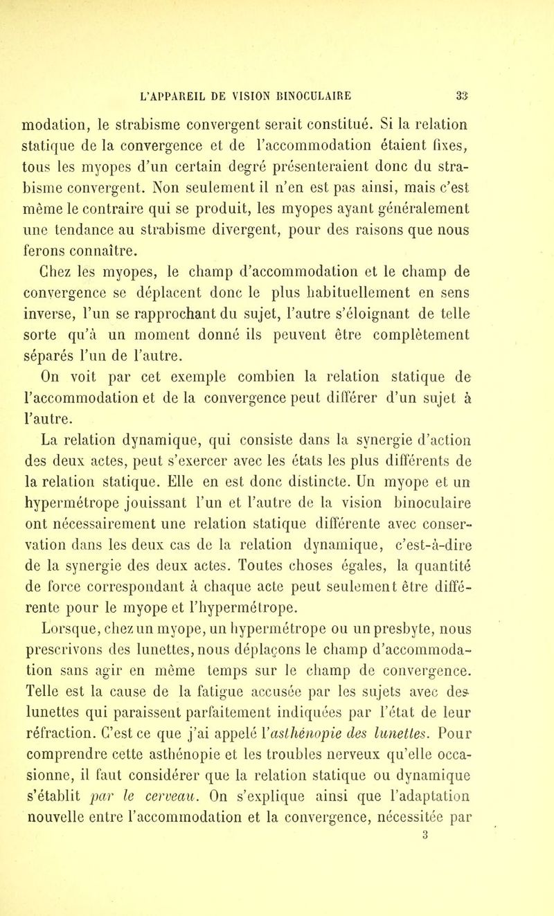 modation, le strabisme convergent serait constitué. Si la relation statique de la convergence et de l'accommodation étaient fixes, tous les myopes d'un certain degré présenteraient donc du stra- bisme convergent. Non seulement il n'en est pas ainsi, mais c'est même le contraire qui se produit, les myopes ayant généralement une tendance au strabisme divergent, pour des raisons que nous ferons connaître. Chez les myopes, le champ d'accommodation et le champ de convergence se déplacent donc le plus habituellement en sens inverse, l'un se rapprochant du sujet, l'autre s'éloignant de telle sorte qu'à un moment donné ils peuvent être complètement séparés l'un de l'autre. On voit par cet exemple combien la relation statique de l'accommodation et de la convergence peut différer d'un sujet à l'autre. La relation dynamique, qui consiste dans la synergie d'action des deux actes, peut s'exercer avec les états les plus différents de la relation statique. Elle en est donc distincte. Un myope et un hypermétrope jouissant l'un et l'autre de la vision binoculaire ont nécessairement une relation statique différente avec conser- vation dans les deux cas de la relation dynamique, c'est-à-dire de la synergie des deux actes. Toutes choses égales, la quantité de force correspondant à chaque acte peut seulement être diffé- rente pour le myope et l'hypermétrope. Lorsque, chez un myope, un hypermétrope ou un presbyte, nous prescrivons des lunettes, nous déplaçons le champ d'accommoda- tion sans agir en même temps sur le champ de convergence. Telle est la cause de la fatigue accusée par les sujets avec des lunettes qui paraissent parfaitement indiquées par l'état de leur réfraction. C'est ce que j'ai appelé Yasthénopie des lunettes. Pour comprendre cette asthénopie et les troubles nerveux qu'elle occa- sionne, il faut considérer que la relation statique ou dynamique s'établit par le cerveau. On s'explique ainsi que l'adaptation nouvelle entre l'accommodation et la convergence, nécessitée par 3