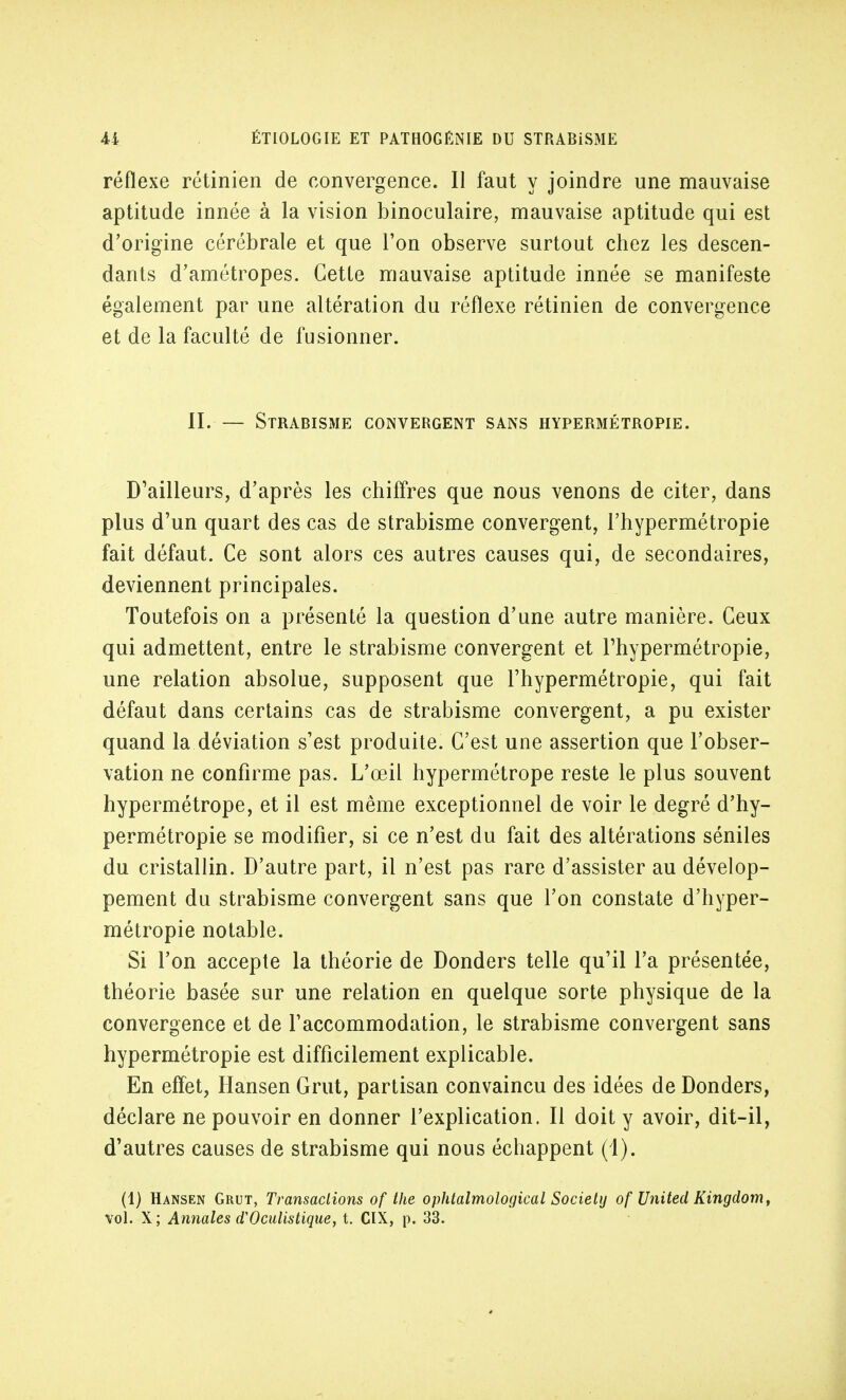 réflexe rétinien de convergence. Il faut y joindre une mauvaise aptitude innée à la vision binoculaire, mauvaise aptitude qui est d'origine cérébrale et que l'on observe surtout chez les descen- dants d'amétropes. Cette mauvaise aptitude innée se manifeste également par une altération du réflexe rétinien de convergence et de la faculté de fusionner. II. — Strabisme convergent sans hypebmétbopie. D'ailleurs, d'après les chiffres que nous venons de citer, dans plus d'un quart des cas de strabisme convergent, l'hypermétropie fait défaut. Ce sont alors ces autres causes qui, de secondaires, deviennent principales. Toutefois on a présenté la question d'une autre manière. Ceux qui admettent, entre le strabisme convergent et l'hypermétropie, une relation absolue, supposent que l'hypermétropie, qui fait défaut dans certains cas de strabisme convergent, a pu exister quand la déviation s'est produite. C'est une assertion que l'obser- vation ne confirme pas. L'œil hypermétrope reste le plus souvent hypermétrope, et il est même exceptionnel de voir le degré d'hy- permétropie se modifier, si ce n'est du fait des altérations séniles du cristallin. D'autre part, il n'est pas rare d'assister au dévelop- pement du strabisme convergent sans que l'on constate d'hyper- métropie notable. Si l'on accepte la théorie de Donders telle qu'il l'a présentée, théorie basée sur une relation en quelque sorte physique de la convergence et de l'accommodation, le strabisme convergent sans hypermétropie est difficilement explicable. En effet, Hansen Grut, partisan convaincu des idées de Donders, déclare ne pouvoir en donner l'explication. Il doit y avoir, dit-il, d'autres causes de strabisme qui nous échappent (1). (1) Hansen Grut, Transactions of the ophtalmological Society of United Kingdom, vol. X ; Annales d'Oculistique, t. CIX, p. 33.