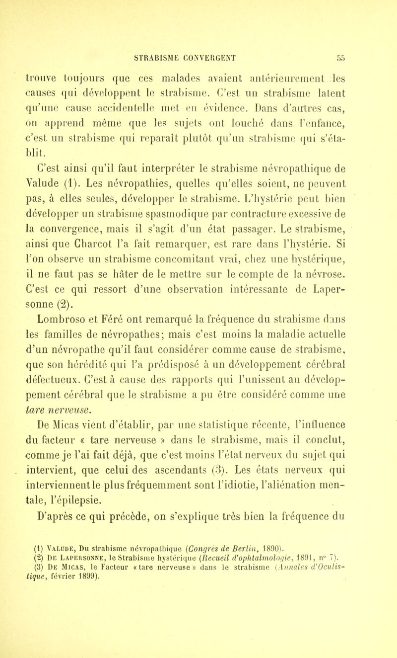 trouve toujours que ces malades avaient antérieurement les causes qui développent le strabisme. C'est un strabisme latent qu'une cause accidentelle met en évidence. Dans d'autres cas, on apprend même que les sujets ont louché dans l'enfance, c'est un strabisme qui reparaît plutôt qu'un strabisme qui s'éta- blit, C'est ainsi qu'il faut interpréter le strabisme névropathique de Valude (1). Les névropathies, quelles qu'elles soient, ne peuvent pas, à elles seules, développer le strabisme. L'hystérie peut bien développer un strabisme spasmodique par contracture excessive de la convergence, mais il s'agit d'un état passager. Le strabisme, ainsi que Charcot l'a fait remarquer, est rare dans l'hystérie. Si l'on observe un strabisme concomitant vrai, chez une hystérique, il ne faut pas se hâter de le mettre sur le compte de la névrose. C'est ce qui ressort d'une observation intéressante de Laper- sonne (2). Lombroso et Féré ont remarqué la fréquence du strabisme dans les familles de névropathes; mais c'est moins la maladie actuelle d'un névropathe qu'il faut considérer comme cause de strabisme, que son hérédité qui l'a prédisposé à un développement cérébral défectueux. C'est à cause des rapports qui l'unissent au dévelop- pement cérébral que le strabisme a pu être considéré comme une tare nerveuse. De Micas vient d'établir, par une statistique récente, l'influence du facteur « tare nerveuse » dans le strabisme, mais il conclut, comme je l'ai fait déjà, que c'est moins l'état nerveux du sujet qui intervient, que celui des ascendants (3). Les états nerveux qui interviennent le plus fréquemment sont l'idiotie, l'aliénation men- tale, l'épilepsie. D'après ce qui précède, on s'explique très bien la fréquence du (1) Valude, Du strabisme névropathique (Congres de Berlin, 1890). (2) De Lapersonne, le Strabisme hystérique (Recueil d'ophtalmolotiie, 1891, n° 7). (3) De Micas, le Facteur «tare nerveuse» dans le strabisme (Annales d'Oculis- tique, février 1899).