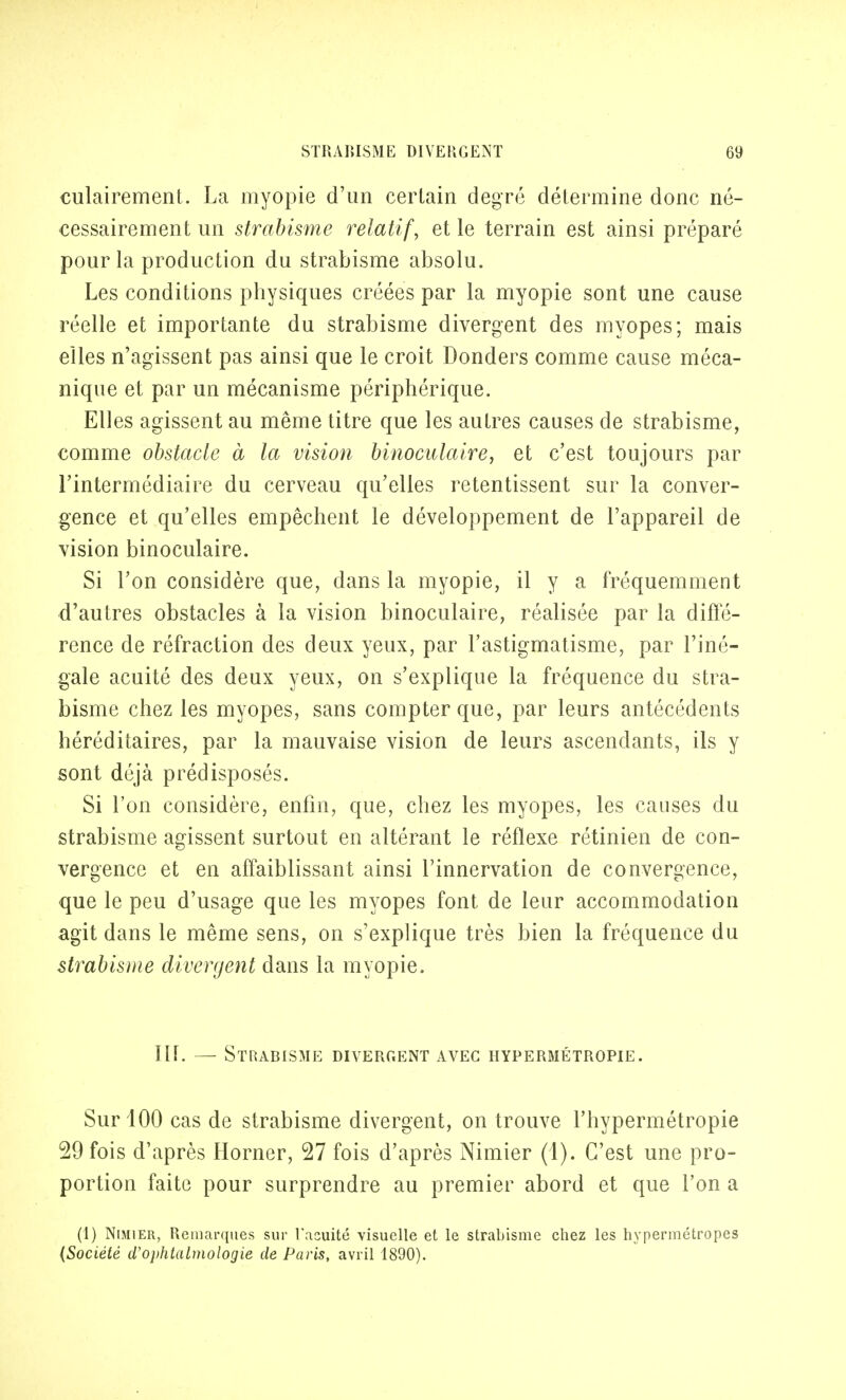 culairement. La myopie d'un certain degré détermine donc né- cessairement un strabisme relatif, et le terrain est ainsi préparé pour la production du strabisme absolu. Les conditions physiques créées par la myopie sont une cause réelle et importante du strabisme divergent des myopes; mais elles n'agissent pas ainsi que le croit Donders comme cause méca- nique et par un mécanisme périphérique. Elles agissent au même titre que les autres causes de strabisme, comme obstacle à la vision binoculaire, et c'est toujours par l'intermédiaire du cerveau qu'elles retentissent sur la conver- gence et qu'elles empêchent le développement de l'appareil de vision binoculaire. Si l'on considère que, dans la myopie, il y a fréquemment d'autres obstacles à la vision binoculaire, réalisée par la diffé- rence de réfraction des deux yeux, par l'astigmatisme, par l'iné- gale acuité des deux yeux, on s'explique la fréquence du stra- bisme chez les myopes, sans compter que, par leurs antécédents héréditaires, par la mauvaise vision de leurs ascendants, ils y sont déjà prédisposés. Si l'on considère, enfin, que, chez les myopes, les causes du strabisme agissent surtout en altérant le réflexe rétinien de con- vergence et en affaiblissant ainsi l'innervation de convergence, que le peu d'usage que les myopes font de leur accommodation agit dans le même sens, on s'explique très bien la fréquence du strabisme divergent dans la myopie. IIL — Strabisme divergent avec hypermétropie. Sur 100 cas de strabisme divergent, on trouve l'hypermétropie 59 fois d'après Horner, 27 fois d'après Nimier (1). C'est une pro- portion faite pour surprendre au premier abord et que l'on a (1) Nimier, Remarques sur l'acuité visuelle et le strabisme chez les hypermétropes (Société d'ophtalmologie de Paris, avril 1890).