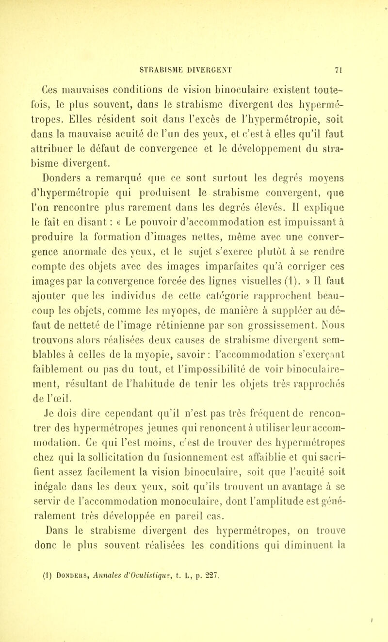 Ces mauvaises conditions de vision binoculaire existent toute- fois, le plus souvent, dans le strabisme divergent des hypermé- tropes. Elles résident soit dans l'excès de l'hypermétropie, soit dans la mauvaise acuité de l'un des yeux, et c'est à elles qu'il faut attribuer le défaut de convergence et le développement du stra- bisme divergent. Donders a remarqué que ce sont surtout les degrés moyens d'hypermétropie qui produisent le strabisme convergent, que l'on rencontre plus rarement dans les degrés élevés. Il explique le fait en disant : « Le pouvoir d'accommodation est impuissant à produire la formation d'images nettes, même avec une conver- gence anormale des yeux, et le sujet s'exerce plutôt à se rendre compte des objets avec des images imparfaites qu'à corriger ces images par la convergence forcée des lignes visuelles (1). » Il faut ajouter que les individus de cette catégorie rapprochent beau- coup les objets, comme les myopes, de manière à suppléer au dé- faut de netteté de l'image rétinienne par son grossissement. Nous trouvons alors réalisées deux causes de strabisme divergent sem- blables à celles de la myopie, savoir: l'accommodation s'exerçant faiblement ou pas du tout, et l'impossibilité de voir binoculaire- ment, résultant de l'habitude de tenir les objets très rapprochés de l'œil. Je dois dire cependant qu'il n'est pas très fréquent de rencon- trer des hypermétropes jeunes qui renoncent à u tiliser leur accom- modation. Ce qui l'est moins, c'est de trouver des hypermétropes chez qui la sollicitation du fusionnement est affaiblie et qui sacri- fient assez facilement la vision binoculaire, soit que l'acuité soit inégale dans les deux yeux, soit qu'ils trouvent un avantage à se servir de l'accommodation monoculaire, dont l'amplitude est géné- ralement très développée en pareil cas. Dans le strabisme divergent des hypermétropes, on trouve donc le plus souvent réalisées les conditions qui diminuent la