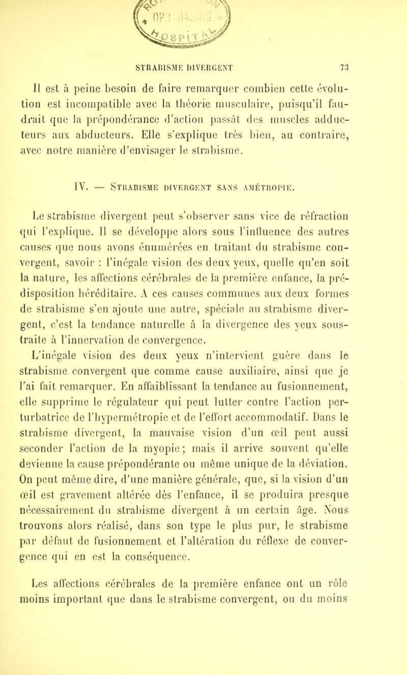 Il est à peine besoin de faire remarquer combien cette évolu- tion est incompatible avec la théorie musculaire, puisqu'il fau- drait que la prépondérance d'action passât des muscles adduc- teurs aux abducteurs. Elle s'explique très bien, au contraire, avec notre manière d'envisager le strabisme. IV. — Strabisme divergent sans amétropie. Le strabisme divergent peut s'observer sans vice de réfraction qui l'explique. Il se développe alors sous l'influence des autres causes que nous avons énumérées en traitant du strabisme con- vergent, savoir : l'inégale vision des deux yeux, quelle qu'en soit la nature, les affections cérébrales de la première enfance, la pré- disposition héréditaire. A ces causes communes aux deux formes de strabisme s'en ajoute une autre, spéciale au strabisme diver- gent, c'est la tendance naturelle à la divergence des yeux sous- traite à l'innervation de convergence. L'inégale vision des deux yeux n'intervient guère dans le strabisme convergent que comme cause auxiliaire, ainsi que je l'ai fait remarquer. En affaiblissant la tendance au fusionnement, elle supprime le régulateur qui peut lutter contre l'action per- turbatrice de l'hypermétropie et de l'effort accommodatif. Dans le strabisme divergent, la mauvaise vision d'un œil peut aussi seconder l'action de la myopie ; mais il arrive souvent qu'elle devienne la cause prépondérante ou même unique de la déviation. On peut même dire, d'une manière générale, que, si la vision d'un œil est gravement altérée dès l'enfance, il se produira presque nécessairement du strabisme divergent à un certain âge. Nous trouvons alors réalisé, dans son type le plus pur, le strabisme par défaut de fusionnement et l'altération du réflexe de conver- gence qui en est la conséquence. Les affections cérébrales de la première enfance ont un rôle moins important que dans le strabisme convergent, ou du moins