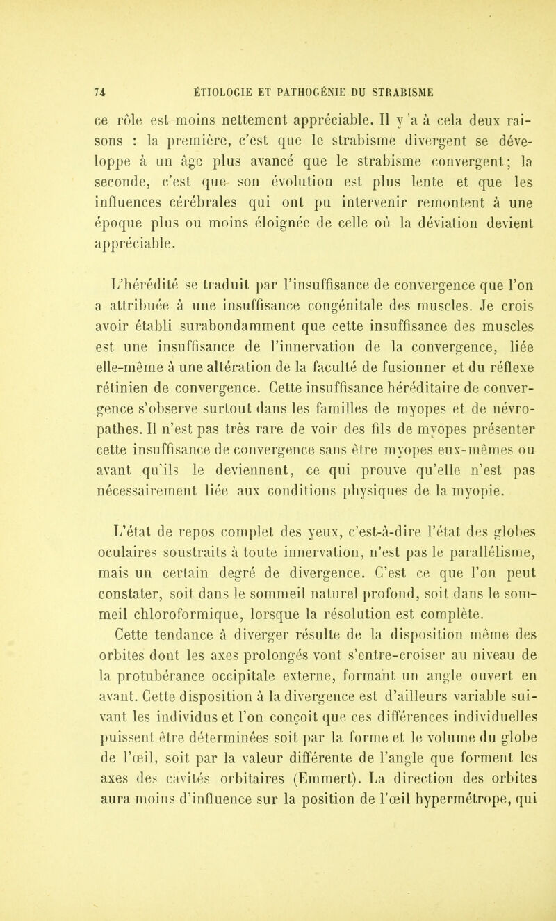 ce rôle est moins nettement appréciable. Il y a à cela deux rai- sons : la première, c'est que le strabisme divergent se déve- loppe à un âge plus avancé que le strabisme convergent; la seconde, c'est que son évolutiou est plus lente et que les influences cérébrales qui ont pu intervenir remontent à une époque plus ou moins éloignée de celle où la déviation devient appréciable. L'hérédité se traduit par l'insuffisance de convergence que l'on a attribuée à une insuffisance congénitale des muscles. Je crois avoir établi surabondamment que cette insuffisance des muscles est une insuffisance de l'innervation de la convergence, liée elle-même à une altération de la faculté de fusionner et du réflexe rétinien de convergence. Cette insuffisance héréditaire de conver- gence s'observe surtout dans les familles de myopes et de névro- pathes. Il n'est pas très rare de voir des fils de myopes présenter cette insuffisance de convergence sans être myopes eux-mêmes ou avant qu'ils le deviennent, ce qui prouve qu'elle n'est pas nécessairement liée aux conditions physiques de la myopie. L'état de repos complet des yeux, c'est-à-dire l'état des globes oculaires soustraits à toute innervation, n'est pas le parallélisme, mais un certain degré de divergence. C'est ce que l'on peut constater, soit dans le sommeil naturel profond, soit dans le som- meil chloroformique, lorsque la résolution est complète. Cette tendance à diverger résulte de la disposition même des orbites dont les axes prolongés vont s'entre-croiser au niveau de la protubérance occipitale externe, formant un angle ouvert en avant. Cette disposition à la divergence est d'ailleurs variable sui- vant les individus et l'on conçoit que ces différences individuelles puissent être déterminées soit par la forme et le volume du globe de l'œil, soit par la valeur différente de l'angle que forment les axes des cavités orbitaires (Emmert). La direction des orbites aura moins d'influence sur la position de l'œil hypermétrope, qui