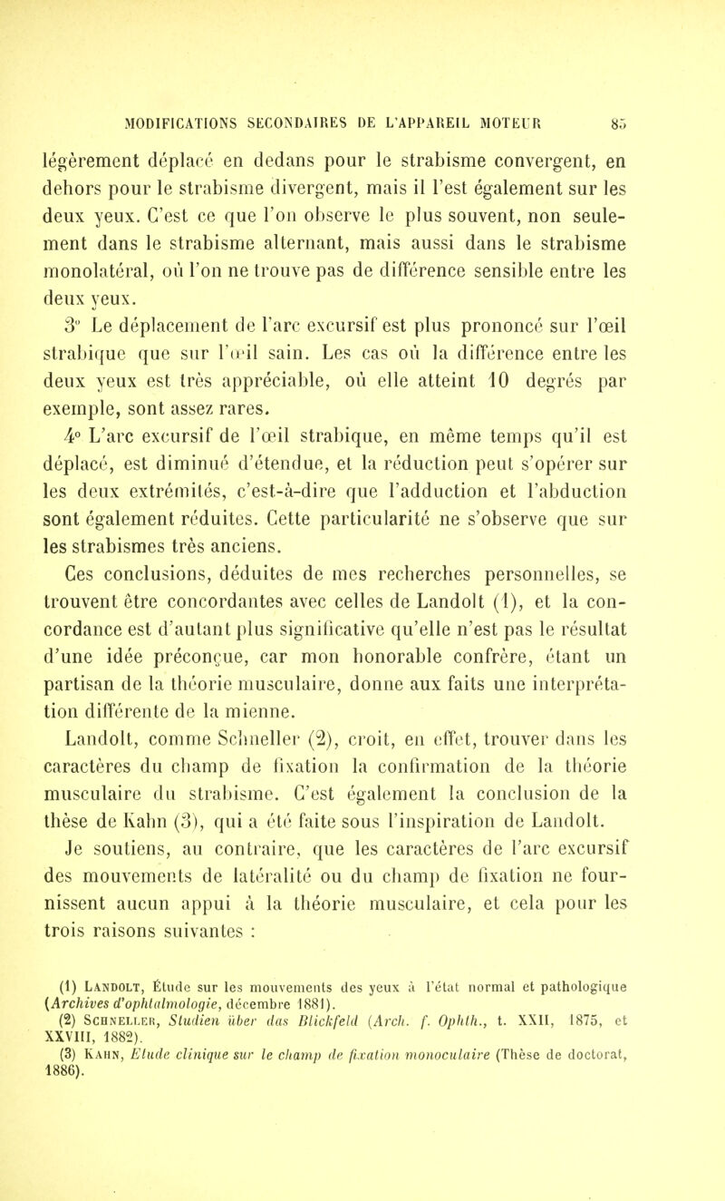 légèrement déplacé en dedans pour le strabisme convergent, en dehors pour le strabisme divergent, mais il l'est également sur les deux yeux. C'est ce que l'on observe le plus souvent, non seule- ment dans le strabisme alternant, mais aussi dans le strabisme monolatéral, où l'on ne trouve pas de différence sensible entre les deux yeux. 3° Le déplacement de l'arc excursif est plus prononcé sur l'œil strabique que sur l'œil sain. Les cas où la différence entre les deux yeux est très appréciable, où elle atteint 10 degrés par exemple, sont assez rares. 4° L'arc excursif de l'œil strabique, en même temps qu'il est déplacé, est diminué d'étendue, et la réduction peut s'opérer sur les deux extrémités, c'est-à-dire que l'adduction et l'abduction sont également réduites. Cette particularité ne s'observe que sur les strabismes très anciens. Ces conclusions, déduites de mes recherches personnelles, se trouvent être concordantes avec celles de Landolt (1), et la con- cordance est d'autant plus significative qu'elle n'est pas le résultat d'une idée préconçue, car mon honorable confrère, étant un partisan de la théorie musculaire, donne aux faits une interpréta- tion différente de la mienne. Landolt, comme Scîmeller (2), croit, en effet, trouver dans les caractères du champ de fixation la confirmation de la théorie musculaire du strabisme. C'est également la conclusion de la thèse de Kahn (3), qui a été faite sous l'inspiration de Landolt. Je soutiens, au contraire, que les caractères de l'arc excursif des mouvements de latéralité ou du champ de fixation ne four- nissent aucun appui à la théorie musculaire, et cela pour les trois raisons suivantes : (1) Landolt, Étude sur les mouvements des yeux à l'état normal et pathologique {Archives d'ophtalmologie, décembre 1881). (2) Schneller, Studien uber das Blickfeld (Arch. f. Ophth., t. XXII, 1875, et XXVIII, 1882). (3) Kahn, Elude clinique sur le champ de fixation monoculaire (Thèse de doctorat, 1886).