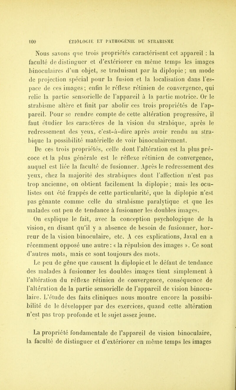 Nous savons que trois propriétés caractérisent cet appareil : la faculté de distinguer et d'extériorer en même temps les images binoculaires d'un objet, se traduisant par la diplopie ; un mode de projection spécial pour la fusion et la localisation dans l'es- pace de ces images ; enfin le réflexe rétinien de convergence, qui relie la partie sensorielle de l'appareil à la partie motrice. Or le strabisme altère et finit par abolir ces trois propriétés de l'ap- pareil. Pour se rendre compte de cette altération progressive, il faut étudier les caractères de la vision du strabique, après le redressement des yeux, c'est-à-dire après avoir rendu au stra- bique la possibilité matérielle de voir binoculairement. De ces trois propriétés, celle dont l'altération est la plus pré- coce et la plus générale est le réflexe rétinien de convergence, auquel est liée la faculté de fusionner. Après le redressement des yeux, chez la majorité des strabiques dont l'affection n'est pas trop ancienne, on obtient facilement la diplopie; mais les ocu- listes ont été frappés de cette particularité, que la diplopie n'est pas gênante comme celle du strabisme paralytique et que les malades ont peu de tendance à fusionner les doubles images. On explique le fait, avec la conception psychologique de la vision, en disant qu'il y a absence de besoin de fusionner, hor- reur de la vision binoculaire, etc. A ces explications, Javal en a récemment opposé une autre: « la répulsion des images ». Ce sont d'autres mots, mais ce sont toujours des mots. Le peu de gêne que causent la diplopie et le défaut de tendance des malades à fusionner les doubles images tient simplement à l'altération du réflexe rétinien de convergence, conséquence de l'altération de la partie sensorielle de l'appareil de vision binocu- laire. L'étude des faits cliniques nous montre encore la possibi- bilité de le développer par des exercices, quand cette altération n'est pas trop profonde et le sujet assez jeune. La propriété fondamentale de l'appareil de vision binoculaire, la faculté de distinguer et d'extériorer en même temps les images