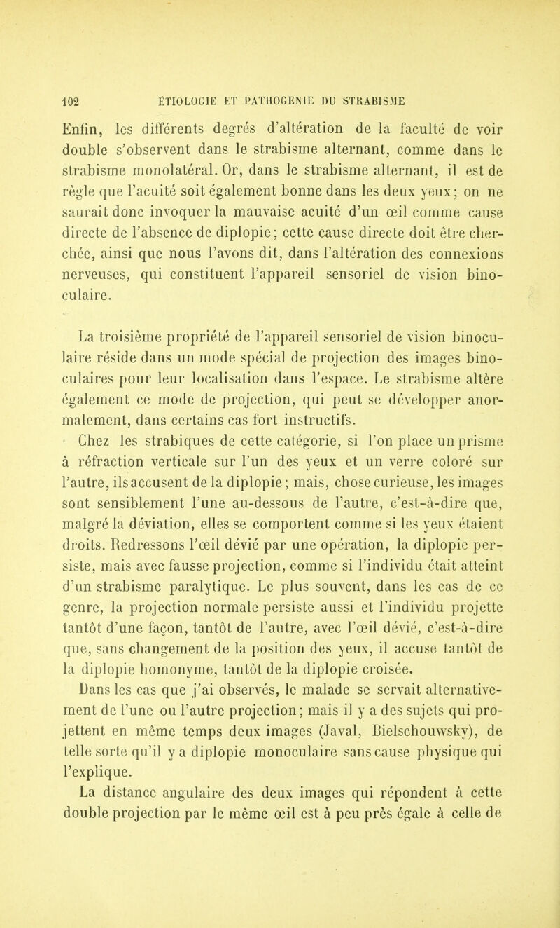 Enfin, les différents degrés d'altération de la faculté de voir double s'observent dans le strabisme alternant, comme dans le strabisme monolatéral. Or, dans le strabisme alternant, il est de règle que l'acuité soit également bonne dans les deux yeux ; on ne saurait donc invoquer la mauvaise acuité d'un œil comme cause directe de l'absence de diplopie; cette cause directe doit être cher- chée, ainsi que nous l'avons dit, dans l'altération des connexions nerveuses, qui constituent l'appareil sensoriel de vision bino- culaire. La troisième propriété de l'appareil sensoriel de vision binocu- laire réside dans un mode spécial de projection des images bino- culaires pour leur localisation dans l'espace. Le strabisme altère également ce mode de projection, qui peut se développer anor- malement, dans certains cas fort instructifs. Chez les strabiques de cette catégorie, si l'on place un prisme à réfraction verticale sur l'un des yeux et un verre coloré sur l'autre, ils accusent de la diplopie ; mais, chose curieuse, les images sont sensiblement l'une au-dessous de l'autre, c'est-à-dire que, malgré la déviation, elles se comportent comme si les yeux étaient droits. Redressons l'œil dévié par une opération, la diplopie per- siste, mais avec fausse projection, comme si l'individu était atteint d'un strabisme paralytique. Le plus souvent, dans les cas de ce genre, la projection normale persiste aussi et l'individu projette tantôt d'une façon, tantôt de l'autre, avec l'œil dévié, c'est-à-dire que, sans changement de la position des yeux, il accuse tantôt de la diplopie homonyme, tantôt de la diplopie croisée. Dans les cas que j'ai observés, le malade se servait alternative- ment de l'une ou l'autre projection; mais il y a des sujets qui pro- jettent en même temps deux images (Javal, Bielschouwsky), de telle sorte qu'il y a diplopie monoculaire sans cause physique qui l'explique. La distance angulaire des deux images qui répondent à cette double projection par le même œil est à peu près égale à celle de