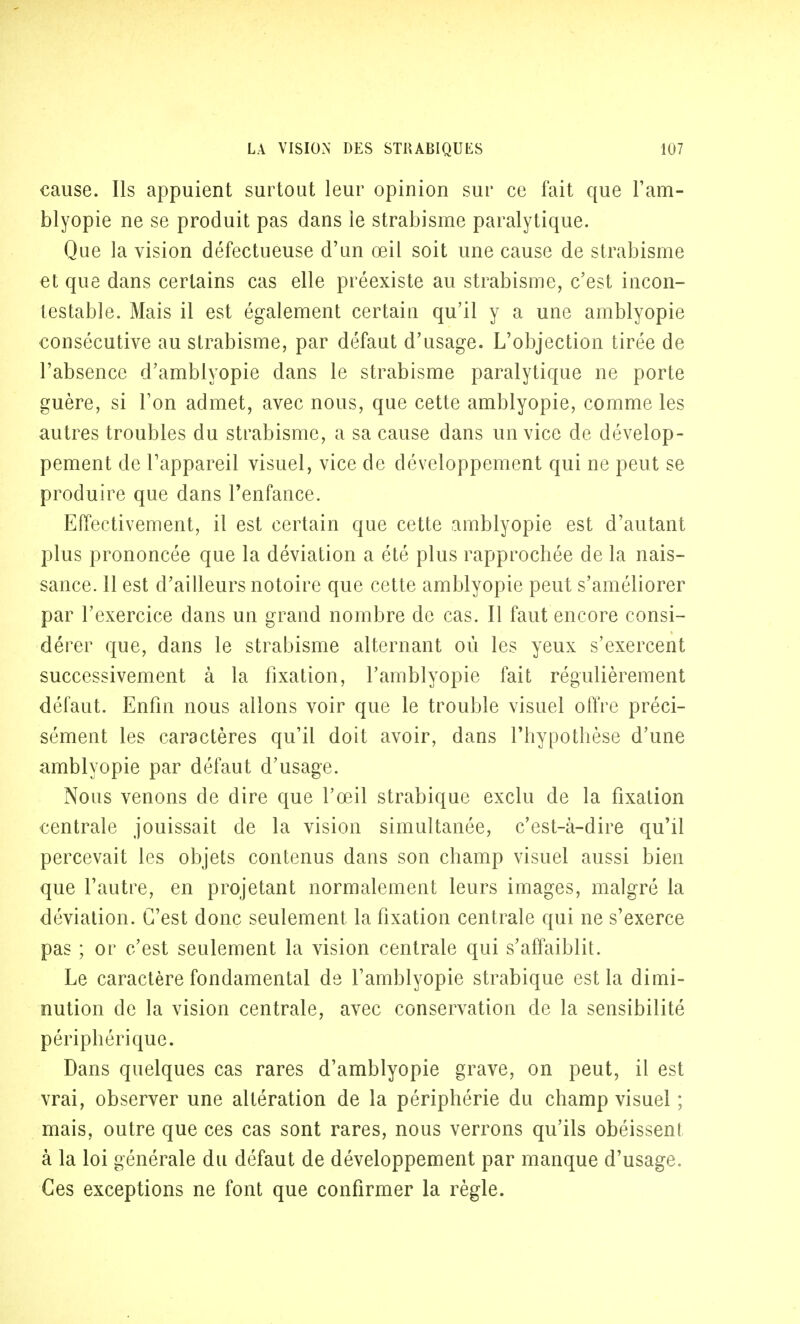 cause. Ils appuient surtout leur opinion sur ce fait que l'am- blyopie ne se produit pas dans le strabisme paralytique. Que la vision défectueuse d'un œil soit une cause de strabisme et que dans certains cas elle préexiste au strabisme, c'est incon- testable. Mais il est également certain qu'il y a une amblyopie consécutive au strabisme, par défaut d'usage. L'objection tirée de l'absence d'amblyopie dans le strabisme paralytique ne porte guère, si Ton admet, avec nous, que cette amblyopie, comme les autres troubles du strabisme, a sa cause dans un vice de dévelop- pement de l'appareil visuel, vice de développement qui ne peut se produire que dans l'enfance. Effectivement, il est certain que cette amblyopie est d'autant plus prononcée que la déviation a été plus rapprochée de la nais- sance. 11 est d'ailleurs notoire que cette amblyopie peut s'améliorer par l'exercice dans un grand nombre de cas. Il faut encore consi- dérer que, dans le strabisme alternant où les yeux s'exercent successivement à la fixation, l'amblyopie fait régulièrement défaut. Enfin nous allons voir que le trouble visuel offre préci- sément les caractères qu'il doit avoir, dans l'hypothèse d'une amblyopie par défaut d'usage. Nous venons de dire que l'œil strabique exclu de la fixation centrale jouissait de la vision simultanée, c'est-à-dire qu'il percevait les objets contenus dans son champ visuel aussi bien que l'autre, en projetant normalement leurs images, malgré la déviation. C'est donc seulement la fixation centrale qui ne s'exerce pas ; or c'est seulement la vision centrale qui s'affaiblit. Le caractère fondamental de l'amblyopie strabique est la dimi- nution de la vision centrale, avec conservation de la sensibilité périphérique. Dans quelques cas rares d'amblyopie grave, on peut, il est vrai, observer une altération de la périphérie du champ visuel ; mais, outre que ces cas sont rares, nous verrons qu'ils obéissent à la loi générale du défaut de développement par manque d'usage. Ces exceptions ne font que confirmer la règle.