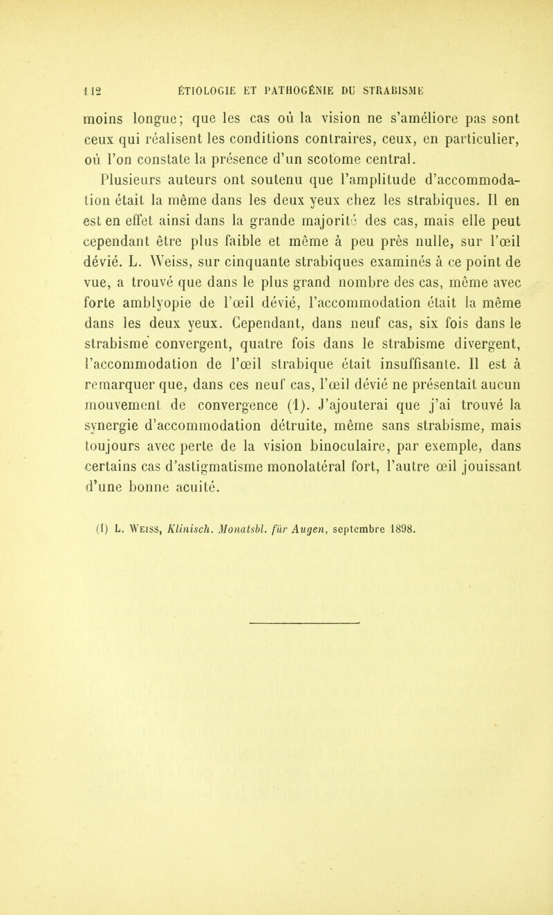 moins longue; que les cas où la vision ne s'améliore pas sont ceux qui réalisent les conditions contraires, ceux, en particulier, où l'on constate la présence d'un scotome central. Plusieurs auteurs ont soutenu que l'amplitude d'accommoda- tion était la même dans les deux yeux chez les strabiques. Il en est en effet ainsi dans la grande majorité des cas, mais elle peut cependant être plus faible et même à peu près nulle, sur l'œil dévié. L. Weiss, sur cinquante strabiques examinés à ce point de vue, a trouvé que dans le plus grand nombre des cas, même avec forte amblyopie de l'œil dévié, l'accommodation était la même dans les deux yeux. Cependant, dans neuf cas, six fois dans le strabisme convergent, quatre fois dans le strabisme divergent, l'accommodation de l'œil strabique était insuffisante. Il est à remarquer que, dans ces neuf cas, l'œil dévié ne présentait aucun mouvement de convergence (1). J'ajouterai que j'ai trouvé la synergie d'accommodation détruite, même sans strabisme, mais toujours avec perte de la vision binoculaire, par exemple, dans certains cas d'astigmatisme monolatéral fort, l'autre œil jouissant d'une bonne acuité.