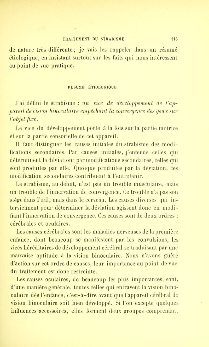 de nature très différente ; je vais les rappeler dans un résumé étiologique, en insistant surtout sur les faits qui nous intéressent au point de vue pratique. RÉSUMÉ ÉTIOLOGIQUE J'ai défini le strabisme : un vice de développement de l'ap- pareil de vision binoculaire empêchant la convergence des yeux sur l'objet fixé. Le vice du développement porte à la fois sur la partie motrice et sur la partie sensorielle de cet appareil. 11 faut distinguer les causes initiales du strabisme des modi- fications secondaires. Par causes initiales, j'entends celles qui déterminent la déviation; par modifications secondaires, celles qui sont produites par elle. Quoique produites par la déviation, ces modification secondaires contribuent à l'entretenir. Le strabisme, au début, n'est pas un trouble musculaire, mais un trouble de l'innervation de convergence. Ce trouble n'a pas son siège dans l'œil, mais dans le cerveau. Les causes diverses qui in- terviennent pour déterminer la déviation agissent donc en modi- fiant l'innervation de convergence. Ces causes sont de deux ordres : cérébrales et oculaires. Les causes cérébrales sont les maladies nerveuses de la première enfance, dont beaucoup se manifestent par les convulsions, les vices héréditaires de développement cérébral se traduisant par une mauvaise aptitude à la vision binoculaire. Nous n'avons guère d'action sur cet ordre de causes, leur importance au point de vue du traitement est donc restreinte. Les causes oculaires, de beaucoup les plus importantes, sont, d'une manière générale, toutes celles qui entravent la vision bino- culaire dès l'enfance, c'est-à-dire avant que l'appareil cérébral de vision binoculaire soit bien développé. Si l'on excepte quelques influences accessoires, elles forment deux groupes comprenant,