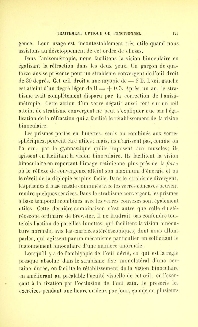 gence. Leur usage est incontestablement très utile quand nous assistons au développement de cet ordre de choses. Dans lanisométropie, nous facilitons la vision binoculaire en égalisant la réfraction dans les deux yeux. Un garçon de qua- torze ans se présente pour un strabisme convergent de l'œil droit de 30 degrés. Cet œil droit a une myopie de — 8 D. L'œil gauche est atteint d'un degré léger de H= -f- 0,5. Après un an, le stra- bisme avait complètement disparu par la correction de l'aniso- métropie. Cette action d'un verre négatif aussi fort sur un œil atteint de strabisme convergent ne peut s'expliquer que par l'éga- lisation de la réfraction qui a facilité le rétablissement de la vision binoculaire. Les prismes portés en lunettes, seuls ou combinés aux verres sphériques, peuvent être utiles; mais, ils n'agissent pas, comme on l'a cru, par la gymnastique qu'ils imposent aux muscles; ils agissent en facilitant la vision binoculaire. Ils facilitent la vision binoculaire en reportant l'image rétinienne plus près de ]&.fovea où le réflexe de convergence atteint son maximum d'énergie et où le réveil de la diplopie estplus facile. Dans le strabisme divergent, les prismes à base nasale combinés avec les verres concaves peuvent rendre quelques services. Dans le strabisme convergent, les prismes à base temporale combinés avec les verres convexes sont également utiles. Cette dernière combinaison n'est autre que celle du sté- réoscope ordinaire de Brewster. Il ne faudrait pas confondre tou- tefois l'action de pareilles lunettes, qui facilitent la vision binocu- laire normale, avec les exercices stéréoscopiques, dont nous allons parler, qui agissent par un mécanisme particulier en sollicitant le fusionnement binoculaire d'une manière anormale. Lorsqu'il y a de l'amblyopie de Tœil dévié, ce qui est la règle presque absolue dans le strabisme fixe monolatéral d'une cer- taine durée, on facilite le rétablissement de la vision binoculaire en améliorant au préalable l'acuité visuelle de cet œil, en l'exer- çant à la fixation par l'occlusion de l'œil sain. Je prescris les exercices pendant une heure ou deux par jour, en une ou plusieurs