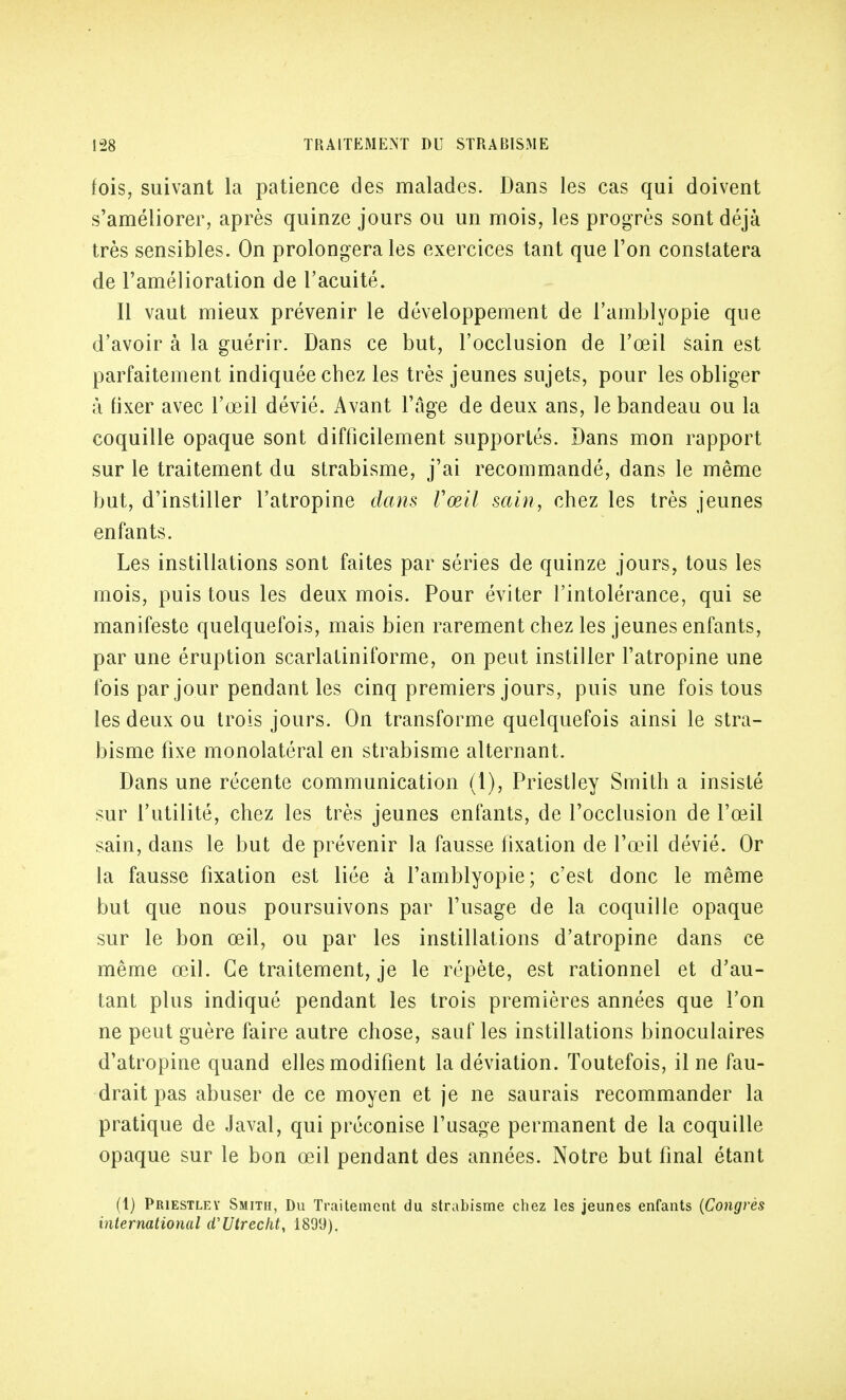 fois, suivant la patience des malades. Dans les cas qui doivent s'améliorer, après quinze jours ou un mois, les progrès sont déjà très sensibles. On prolongera les exercices tant que l'on constatera de l'amélioration de l'acuité. Il vaut mieux prévenir le développement de l'amblyopie que d'avoir à la guérir. Dans ce but, l'occlusion de l'œil sain est parfaitement indiquée chez les très jeunes sujets, pour les obliger à fixer avec l'œil dévié. Avant l'âge de deux ans, le bandeau ou la coquille opaque sont difficilement supportés. Dans mon rapport sur le traitement du strabisme, j'ai recommandé, dans le même but, d'instiller l'atropine dans Vœil sain, chez les très jeunes enfants. Les instillations sont faites par séries de quinze jours, tous les mois, puis tous les deux mois. Pour éviter l'intolérance, qui se manifeste quelquefois, mais bien rarement chez les jeunes enfants, par une éruption scarlatiniforme, on peut instiller l'atropine une fois par jour pendant les cinq premiers jours, puis une fois tous les deux ou trois jours. On transforme quelquefois ainsi le stra- bisme fixe monolatéral en strabisme alternant. Dans une récente communication (1), Priestley Smith a insisté sur l'utilité, chez les très jeunes enfants, de l'occlusion de l'œil sain, dans le but de prévenir la fausse fixation de l'œil dévié. Or la fausse fixation est liée à l'amblyopie; c'est donc le même but que nous poursuivons par l'usage de la coquille opaque sur le bon œil, ou par les instillations d'atropine dans ce même œil. Ce traitement, je le répète, est rationnel et d'au- tant plus indiqué pendant les trois premières années que l'on ne peut guère faire autre chose, sauf les instillations binoculaires d'atropine quand elles modifient la déviation. Toutefois, il ne fau- drait pas abuser de ce moyen et je ne saurais recommander la pratique de Javal, qui préconise l'usage permanent de la coquille opaque sur le bon œil pendant des années. Notre but final étant (1) Priestley Smith, Du Traitement du strabisme chez les jeunes enfants (Congrès international d'Utrecht, 1899),