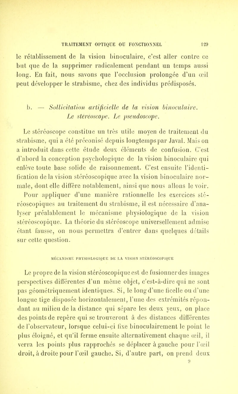 le rétablissement de la vision binoculaire, c'est aller contre ce but que de la supprimer radicalement pendant un temps aussi long. En fait, nous savons que l'occlusion prolongée d'un œil peut développer le strabisme, chez des individus prédisposés. b. — Sollicitation artificielle de la vision binoculaire. Le stéréoscope. Le pseitdoscope. Le stéréoscope constitue un très utile moyen de traitement du strabisme, qui a été préconisé depuis longtemps par Javal. Mais on a introduit dans cette étude deux éléments de confusion. C'est d'abord la conception psychologique de la vision binoculaire qui enlève toute base solide de raisonnement. C'est ensuite l'identi- fication delà vision stéréoscopique avec la vision binoculaire nor- male, dont elle diffère notablement, ainsi que nous allons le voir. Pour appliquer d'une manière rationnelle les exercices sté- réoscopiques au traitement du strabisme, il est nécessaire d'ana- lyser préalablement le mécanisme physiologique de la vision stéréoscopique. La théorie du stéréoscope universellement admise étant fausse, on nous permettra d'entrer dans quelques détails sur cette question. MÉCANISME PHYSIOLOGIQUE DE LA VISION STÉRÉOSCOPIQUE Le propre de la vision stéréoscopique est de fusionner des images perspectives différentes d'un même objet, c'est-à-dire qui ne sont pas géométriquement identiques. Si, le long d'une ficelle ou d'une longue tige disposée horizontalement, l'une des extrémités répon- dant au milieu de la distance qui sépare les deux yeux, on place des points de repère qui se trouveront à des distances différentes de l'observateur, lorsque celui-çi fixe binoculairement le point le plus éloigné, et qu'il ferme ensuite alternativement chaque œil, il verra les points plus rapprochés se déplacer à gauche pour l'œil droit, à droite pour l'œil gauche. Si, d'autre part, on prend deux 9