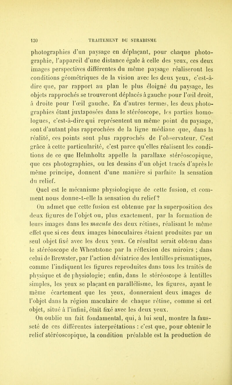 photographies d'un paysage en déplaçant, pour chaque photo- graphie, l'appareil d'une distance égale à celle des yeux, ces deux images perspectives différentes du même paysage réaliseront les conditions géométriques de la vision avec les deux yeux, c'est-à- dire que, par rapport au plan le plus éloigné du paysage, les objets rapprochés se trouveront déplacés à gauche pour l'œil droit, à droite pour l'œil gauche. En d'autres termes, les deux photo- graphies étant juxtaposées dans le stéréoscope, les parties homo- logues, c'est-à-dire qui représentent un même point du paysage, sont d'autant plus rapprochées de la ligne médiane que, dans la réalité, ces points sont plus rapprochés de l'observateur. C'est grâce à cette particularité, c'est parce qu'elles réalisent les condi- tions de ce que Helmholtz appelle la parallaxe stéréoscopique, que ces photographies, ou les dessins d'un objet tracés d'après le même principe, donnent d'une manière si parfaite la sensation du relief. Quel est le mécanisme physiologique de cette fusion, et com- ment nous donne-t-elle la sensation du relief? On admet que cette fusion est obtenue par la superposition des deux figures de l'objet ou, plus exactement, par la formation de leurs images dans les macula des deux rétines, réalisant le même effet que si ces deux images binoculaires étaient produites par un seul objet fixé avec les deux yeux. Ce résultat serait obtenu dans le stéréoscope de Wheatstone par la réflexion des miroirs ; dans celui de Brewster, par l'action déviatrice des lentilles prismatiques, comme l'indiquent les figures reproduites dans tous les traités de physique et de physiologie; enfin, dans le stéréoscope à lentilles simples, les yeux se plaçant en parallélisme, les figures, ayant le même écartement que les yeux, donneraient deux images de l'objet dans la région maculaire de chaque rétine, comme si cet objet, situé à l'infini, était fixé avec les deux yeux. On oublie un fait fondamental, qui, à lui seul, montre la faus- seté de ces différentes interprétations : c'est que, pour obtenir le relief stéréoscopique, la condition préalable est la production de