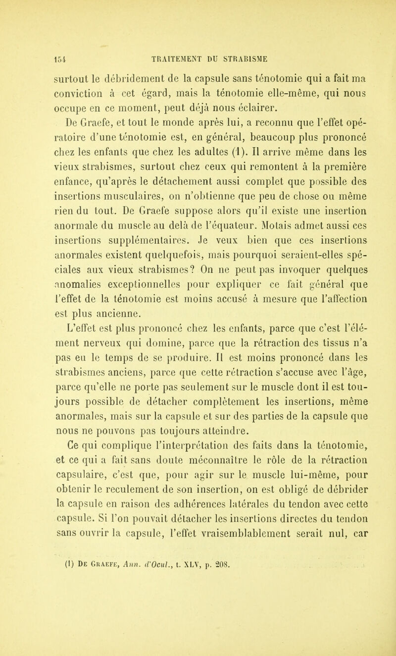 surtout le débridement de la capsule sans ténotomie qui a fait ma conviction à cet égard, mais la ténotomie elle-même, qui nous occupe en ce moment, peut déjà nous éclairer. De Graefe, et tout le monde après lui, a reconnu que l'effet opé- ratoire d'une ténotomie est, en général, beaucoup plus prononcé chez les enfants que chez les adultes (1). Il arrive même dans les vieux strabismes, surtout chez ceux qui remontent à la première enfance, qu'après le détachement aussi complet que possible des insertions musculaires, on n'obtienne que peu de chose ou même rien du tout. De Graefe suppose alors qu'il existe une insertion anormale du muscle au delà de l'équateur. Motais admet aussi ces insertions supplémentaires. Je veux bien que ces insertions anormales existent quelquefois, mais pourquoi seraient-elles spé- ciales aux vieux strabismes? On ne peut pas invoquer quelques anomalies exceptionnelles pour expliquer ce fait général que l'effet de la ténotomie est moins accusé à mesure que l'affection est plus ancienne. L'effet est plus prononcé chez les enfants, parce que c'est l'élé- ment nerveux qui domine, parce que la rétraction des tissus n'a pas eu le temps de se produire. Il est moins prononcé dans les strabismes anciens, parce que cette rétraction s'accuse avec l'âge, parce qu'elle ne porte pas seulement sur le muscle dont il est tou- jours possible de détacher complètement les insertions, même anormales, mais sur la capsule et sur des parties de la capsule que nous ne pouvons pas toujours atteindre. Ce qui complique l'interprétation des faits dans la ténotomie, et ce qui a fait sans doute méconnaître le rôle de la rétraction capsulaire, c'est que, pour agir sur le muscle lui-même, pour obtenir le reculement de son insertion, on est obligé de débrider la capsule en raison des adhérences latérales du tendon avec cette capsule. Si l'on pouvait détacher les insertions directes du tendon sans ouvrir la capsule, l'effet vraisemblablement serait nul, car