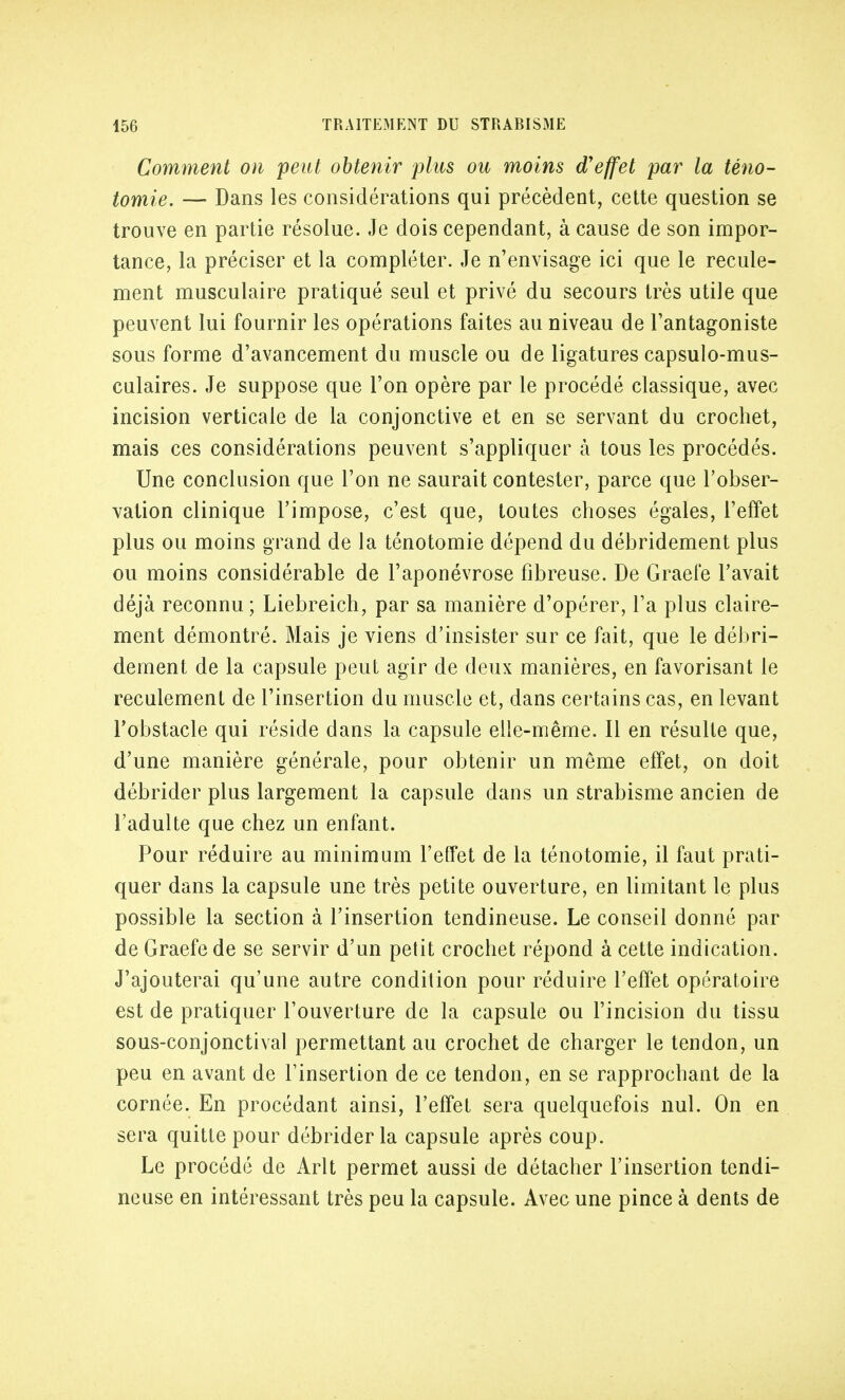 Comment on peut obtenir plus ou moins d'effet par la téno- tomie. — Dans les considérations qui précèdent, cette question se trouve en partie résolue. Je dois cependant, à cause de son impor- tance, la préciser et la compléter. Je n'envisage ici que le recule- ment musculaire pratiqué seul et privé du secours très utile que peuvent lui fournir les opérations faites au niveau de l'antagoniste sous forme d'avancement du muscle ou de ligatures capsulo-mus- culaires. Je suppose que l'on opère par le procédé classique, avec incision verticale de la conjonctive et en se servant du crochet, mais ces considérations peuvent s'appliquer à tous les procédés. Une conclusion que l'on ne saurait contester, parce que l'obser- vation clinique l'impose, c'est que, toutes choses égales, l'effet plus ou moins grand de la ténotomie dépend du débridement plus ou moins considérable de l'aponévrose fibreuse. De Graefe l'avait déjà reconnu; Liebreich, par sa manière d'opérer, l'a plus claire- ment démontré. Mais je viens d'insister sur ce fait, que le débri- dement de la capsule peut agir de deux manières, en favorisant le reculement de l'insertion du muscle et, dans certains cas, en levant l'obstacle qui réside dans la capsule elle-même. Il en résulte que, d'une manière générale, pour obtenir un même effet, on doit débrider plus largement la capsule dans un strabisme ancien de l'adulte que chez un enfant. Pour réduire au minimum l'effet de la ténotomie, il faut prati- quer dans la capsule une très petite ouverture, en limitant le plus possible la section à l'insertion tendineuse. Le conseil donné par de Graefe de se servir d'un petit crochet répond à cette indication. J'ajouterai qu'une autre condition pour réduire l'effet opératoire est de pratiquer l'ouverture de la capsule ou l'incision du tissu sous-conjonctival permettant au crochet de charger le tendon, un peu en avant de l'insertion de ce tendon, en se rapprochant de la cornée. En procédant ainsi, l'effet sera quelquefois nul. On en sera quitte pour débrider la capsule après coup. Le procédé de Arlt permet aussi de détacher l'insertion tendi- neuse en intéressant très peu la capsule. Avec une pince à dents de