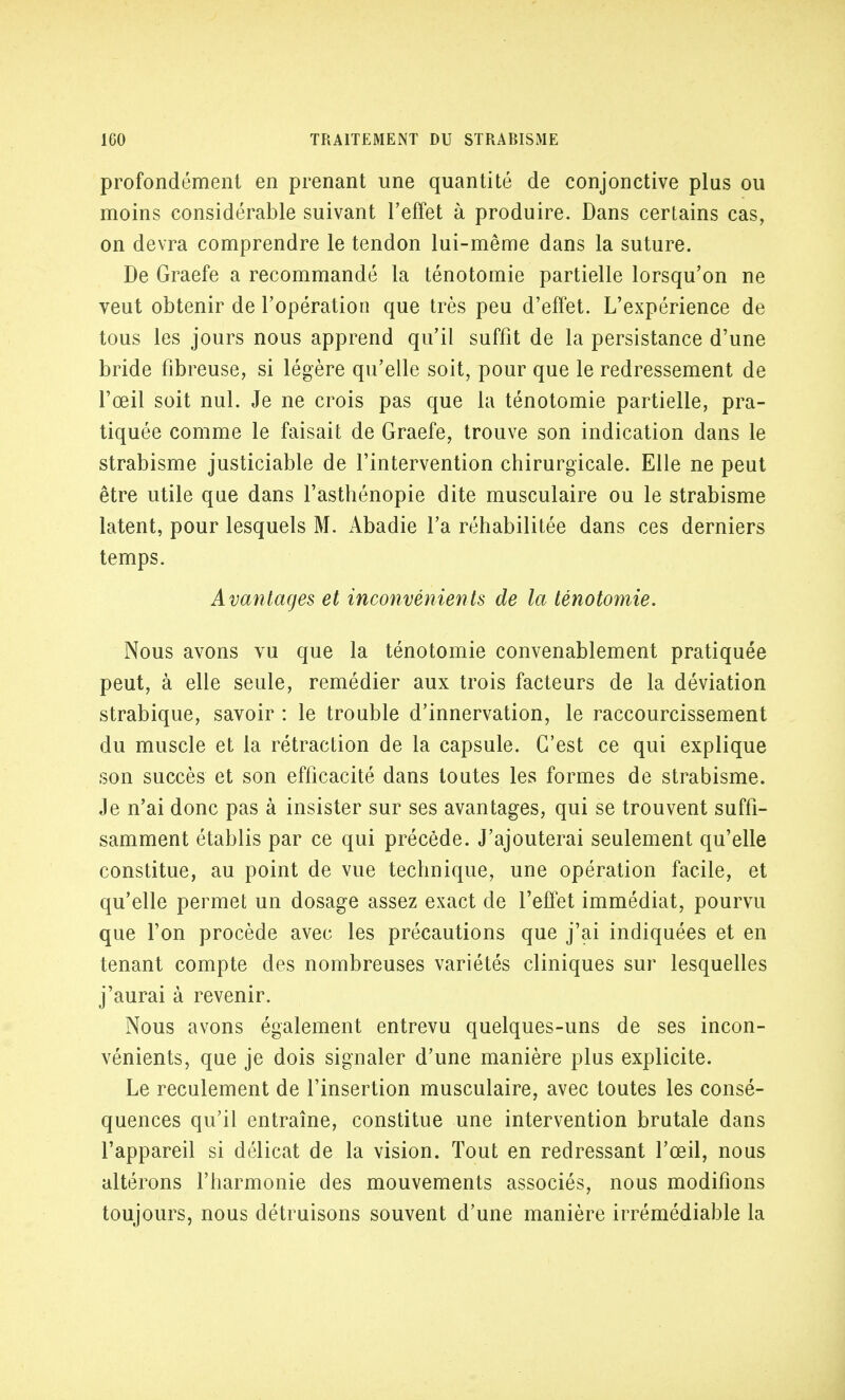 profondement en prenant une quantité de conjonctive plus ou moins considérable suivant l'effet à produire. Dans certains cas, on devra comprendre le tendon lui-même dans la suture. De Graefe a recommandé la ténotomie partielle lorsqu'on ne veut obtenir de l'opération que très peu d'effet. L'expérience de tous les jours nous apprend qu'il suffit de la persistance d'une bride fibreuse, si légère qu'elle soit, pour que le redressement de l'œil soit nul. Je ne crois pas que la ténotomie partielle, pra- tiquée comme le faisait de Graefe, trouve son indication dans le strabisme justiciable de l'intervention chirurgicale. Elle ne peut être utile que dans l'asthénopie dite musculaire ou le strabisme latent, pour lesquels M. Abadie l'a réhabilitée dans ces derniers temps. Avantages et inconvénients de la ténotomie. Nous avons vu que la ténotomie convenablement pratiquée peut, à elle seule, remédier aux trois facteurs de la déviation strabique, savoir : le trouble d'innervation, le raccourcissement du muscle et la rétraction de la capsule. C'est ce qui explique son succès et son efficacité dans toutes les formes de strabisme. Je n'ai donc pas à insister sur ses avantages, qui se trouvent suffi- samment établis par ce qui précède. J'ajouterai seulement qu'elle constitue, au point de vue technique, une opération facile, et qu'elle permet un dosage assez exact de l'effet immédiat, pourvu que l'on procède avec les précautions que j'ai indiquées et en tenant compte des nombreuses variétés cliniques sur lesquelles j'aurai à revenir. Nous avons également entrevu quelques-uns de ses incon- vénients, que je dois signaler d'une manière plus explicite. Le reculement de l'insertion musculaire, avec toutes les consé- quences qu'il entraîne, constitue une intervention brutale dans l'appareil si délicat de la vision. Tout en redressant l'œil, nous altérons l'harmonie des mouvements associés, nous modifions toujours, nous détruisons souvent d'une manière irrémédiable la