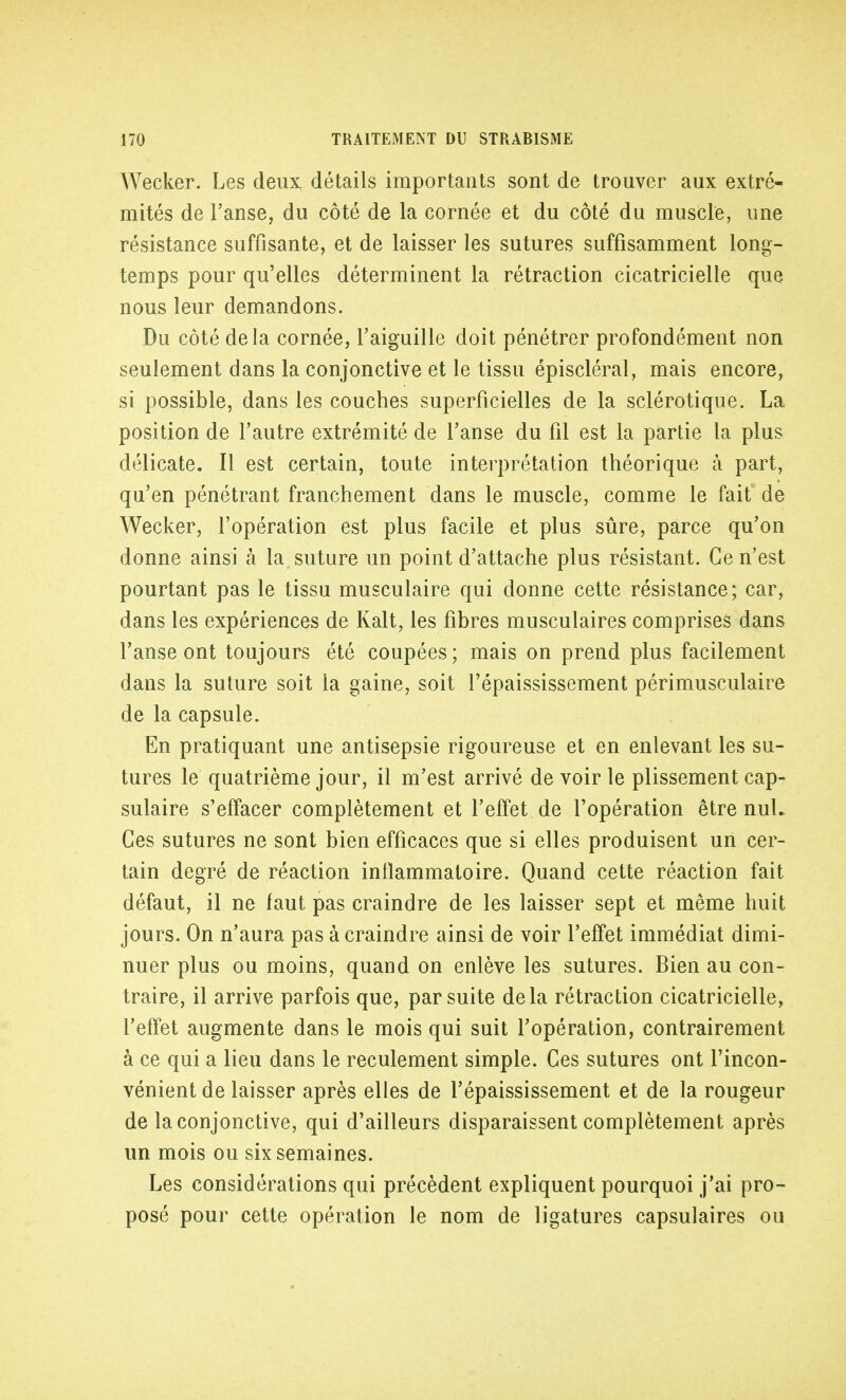 Wecker. Les deux détails importants sont de trouver aux extré- mités de l'anse, du côté de la cornée et du côté du muscle, une résistance suffisante, et de laisser les sutures suffisamment long- temps pour qu'elles déterminent la rétraction cicatricielle que nous leur demandons. Du côté delà cornée, l'aiguille doit pénétrer profondément non seulement dans la conjonctive et le tissu épiscléral, mais encore, si possible, dans les couches superficielles de la sclérotique. La position de l'autre extrémité de l'anse du fil est la partie la plus délicate. Il est certain, toute interprétation théorique à part, qu'en pénétrant franchement dans le muscle, comme le fait de Wecker, l'opération est plus facile et plus sûre, parce qu'on donne ainsi à la suture un point d'attache plus résistant. Ce n'est pourtant pas le tissu musculaire qui donne cette résistance; car, dans les expériences de Kalt, les fibres musculaires comprises dans l'anse ont toujours été coupées ; mais on prend plus facilement dans la suture soit la gaine, soit l'épaississement périmusculaire de la capsule. En pratiquant une antisepsie rigoureuse et en enlevant les su- tures le quatrième jour, il m'est arrivé de voir le plissement cap- sulaire s'effacer complètement et l'effet de l'opération être nul. Ces sutures ne sont bien efficaces que si elles produisent un cer- tain degré de réaction inflammatoire. Quand cette réaction fait défaut, il ne faut pas craindre de les laisser sept et même huit jours. On n'aura pas à craindre ainsi de voir l'effet immédiat dimi- nuer plus ou moins, quand on enlève les sutures. Bien au con- traire, il arrive parfois que, par suite delà rétraction cicatricielle, l'effet augmente dans le mois qui suit l'opération, contrairement à ce qui a lieu dans le reculement simple. Ces sutures ont l'incon- vénient de laisser après elles de l'épaississement et de la rougeur de la conjonctive, qui d'ailleurs disparaissent complètement après un mois ou six semaines. Les considérations qui précèdent expliquent pourquoi j'ai pro- posé pour cette opération le nom de ligatures capsulaires ou