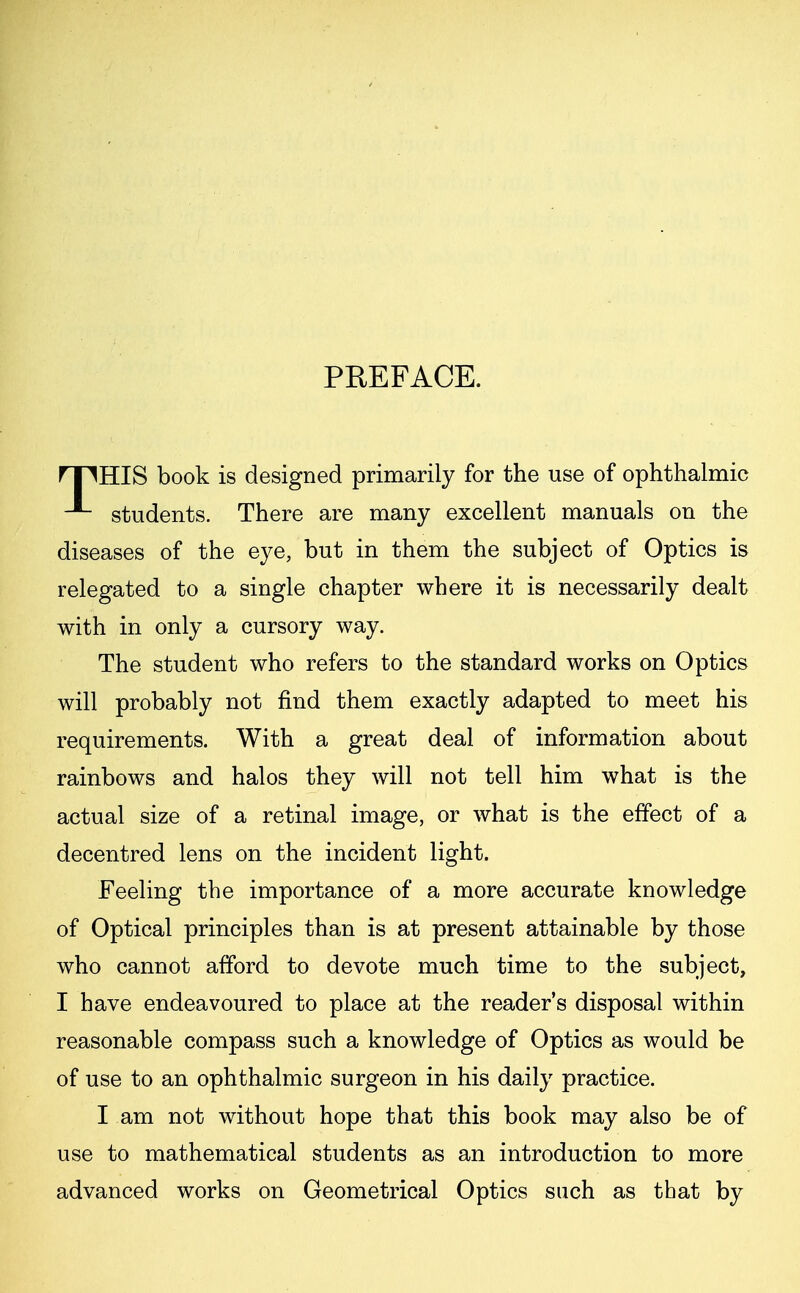 PREFACE. rpHIS book is designed primarily for the use of ophthalmic students. There are many excellent manuals on the diseases of the eye, but in them the subject of Optics is relegated to a single chapter where it is necessarily dealt with in only a cursory way. The student who refers to the standard works on Optics will probably not find them exactly adapted to meet his requirements. With a great deal of information about rainbows and halos they will not tell him what is the actual size of a retinal image, or what is the effect of a decentred lens on the incident light. Feeling the importance of a more accurate knowledge of Optical principles than is at present attainable by those who cannot afford to devote much time to the subject, I have endeavoured to place at the reader's disposal within reasonable compass such a knowledge of Optics as would be of use to an ophthalmic surgeon in his daily practice. I am not without hope that this book may also be of use to mathematical students as an introduction to more advanced works on Geometrical Optics such as that by