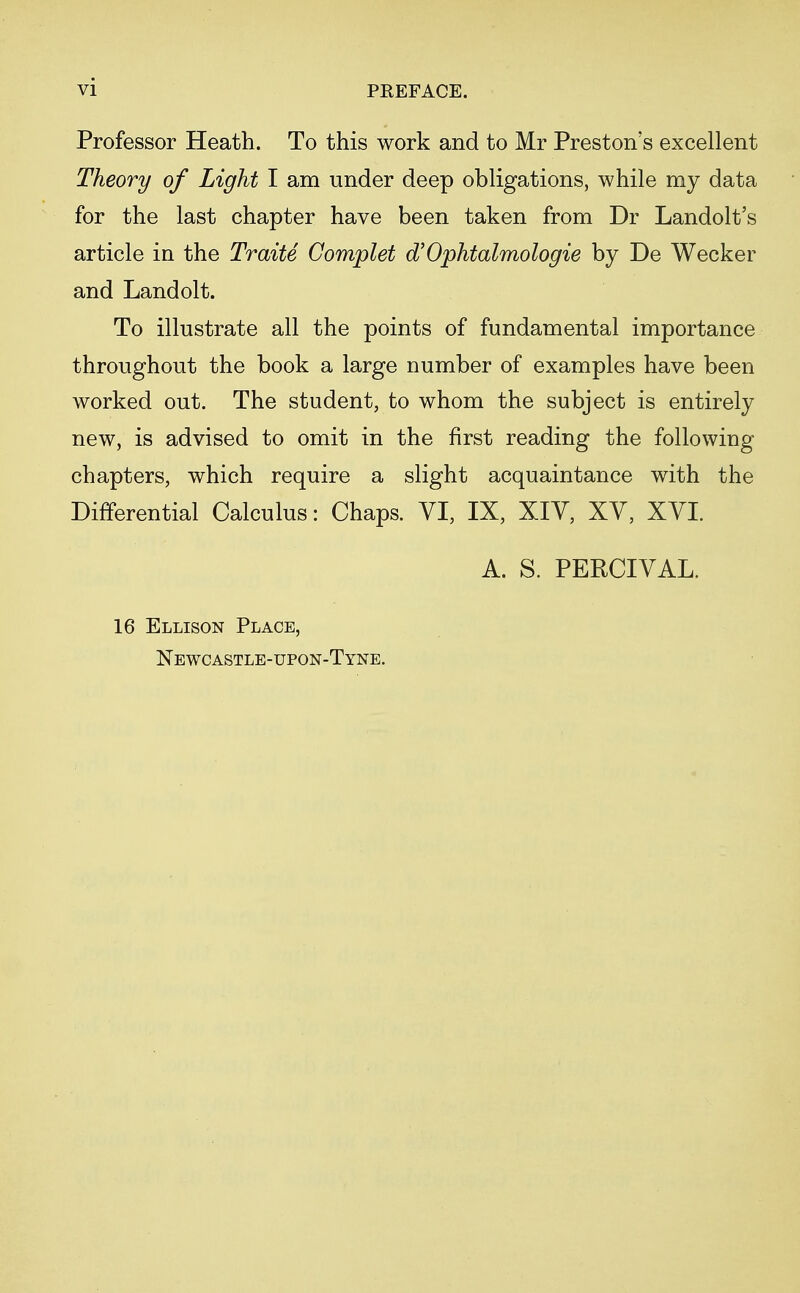 vi Professor Heath. To this work and to Mr Preston's excellent Theory of Light I am under deep obligations, while my data for the last chapter have been taken from Dr Landolt's article in the Traite Complet oVOphtalmologie by De Wecker and Landolt. To illustrate all the points of fundamental importance throughout the book a large number of examples have been worked out. The student, to whom the subject is entirely new, is advised to omit in the first reading the following chapters, which require a slight acquaintance with the Differential Calculus: Chaps. VI, IX, XIV, XV, XVI. A. S. PERCIVAL. 16 Ellison Place, Newcastle-upon-Tyne.