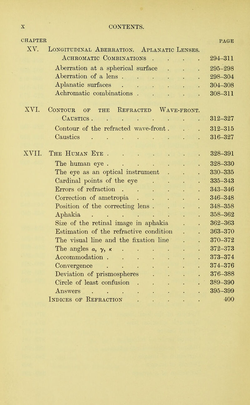 CHAPTER XV. Longitudinal Aberration. Aplanatic Lenses, Achromatic Combinations . Aberration at a spherical surface Aberration of a lens . Aplanatic surfaces Achromatic combinations . XVI. Contour of the Refracted Wave-front Caustics Contour of the refracted wave-front Caustics page XVII. The Human Eye .... The human eye . . . . The eye as an optical instrument Cardinal points of the eye Errors of refraction . Correction of ametropia Position of the correcting lens . Aphakia Size of the retinal image in aphakia Estimation of the refractive condition The visual line and the fixation line The angles a, y, k Accommodation . Convergence Deviation of prismospheres Circle of least confusion . Answers .... Indices of Eefraction