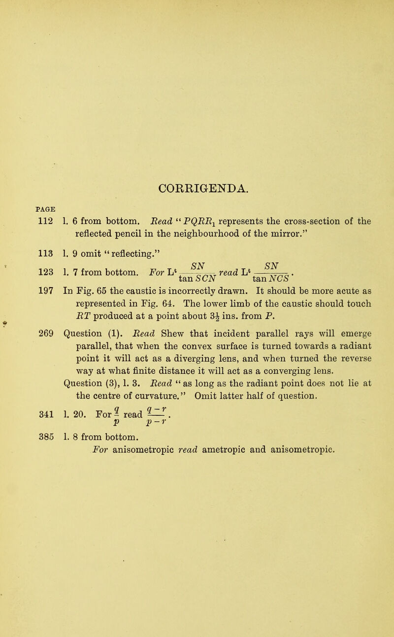 CORRIGENDA. PAGE 112 1. 6 from bottom. Read  PQRR1 represents the cross-section of the reflected pencil in the neighbourhood of the mirror. 113 1. 9 omit  reflecting. 123 1. 7 from bottom. For L* A °T read L* \T„a. tan SCN tan NCS 197 In Fig. 65 the caustic is incorrectly drawn. It should be more acute as represented in Fig. 64. The lower limb of the caustic should touch RT produced at a point about 3| ins. from P. 269 Question (1). Read Shew that incident parallel rays will emerge parallel, that when the convex surface is turned towards a radiant point it will act as a diverging lens, and when turned the reverse way at what finite distance it will act as a converging lens. Question (3), 1. 3. Read  as long as the radiant point does not lie at the centre of curvature. Omit latter half of question. 341 1. 20. For ? read ^. p p-r 385 1. 8 from bottom. For anisometropic read ametropia and anisometropic.