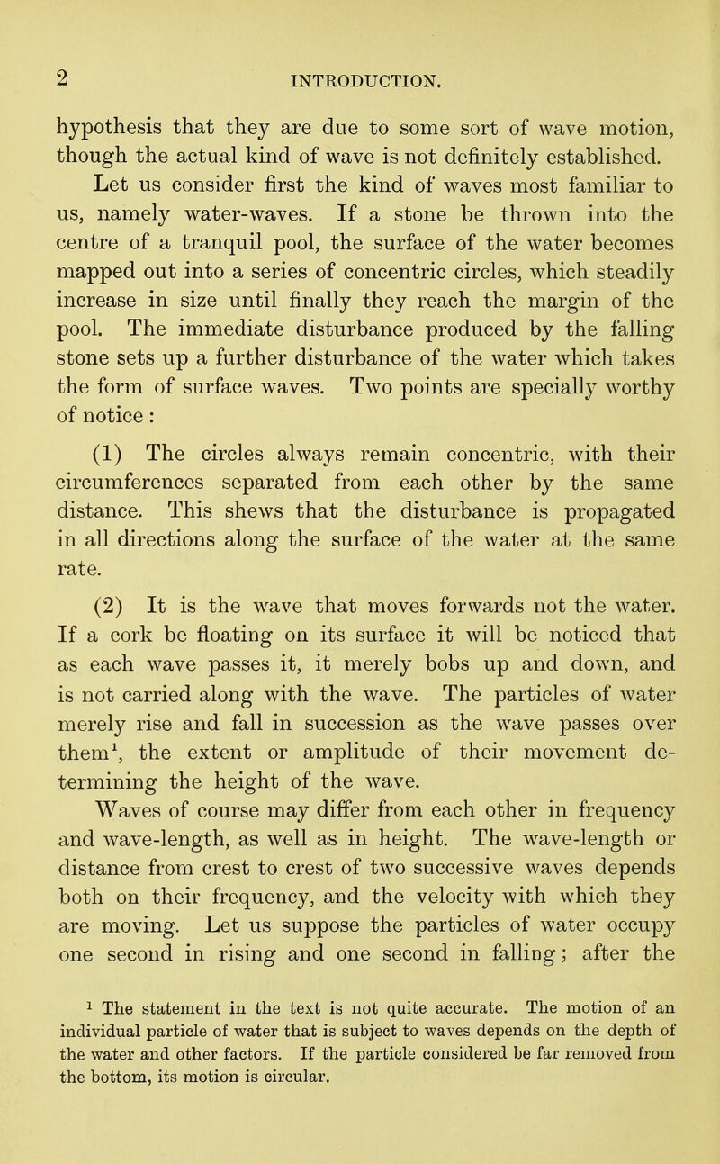 hypothesis that they are due to some sort of wave motion, though the actual kind of wave is not definitely established. Let us consider first the kind of waves most familiar to us, namely water-waves. If a stone be thrown into the centre of a tranquil pool, the surface of the water becomes mapped out into a series of concentric circles, which steadily increase in size until finally they reach the margin of the pool. The immediate disturbance produced by the falling stone sets up a further disturbance of the water which takes the form of surface waves. Two points are specially worthy of notice: (1) The circles always remain concentric, with their circumferences separated from each other by the same distance. This shews that the disturbance is propagated in all directions along the surface of the water at the same rate. (2) It is the wave that moves forwards not the water. If a cork be floating on its surface it will be noticed that as each wave passes it, it merely bobs up and down, and is not carried along with the wave. The particles of water merely rise and fall in succession as the wave passes over them1, the extent or amplitude of their movement de- termining the height of the wave. Waves of course may differ from each other in frequency and wave-length, as well as in height. The wave-length or distance from crest to crest of two successive waves depends both on their frequency, and the velocity with which they are moving. Let us suppose the particles of water occupy one second in rising and one second in falling; after the 1 The statement in the text is not quite accurate. The motion of an individual particle of water that is subject to waves depends on the depth of the water and other factors. If the particle considered be far removed from the bottom, its motion is circular.