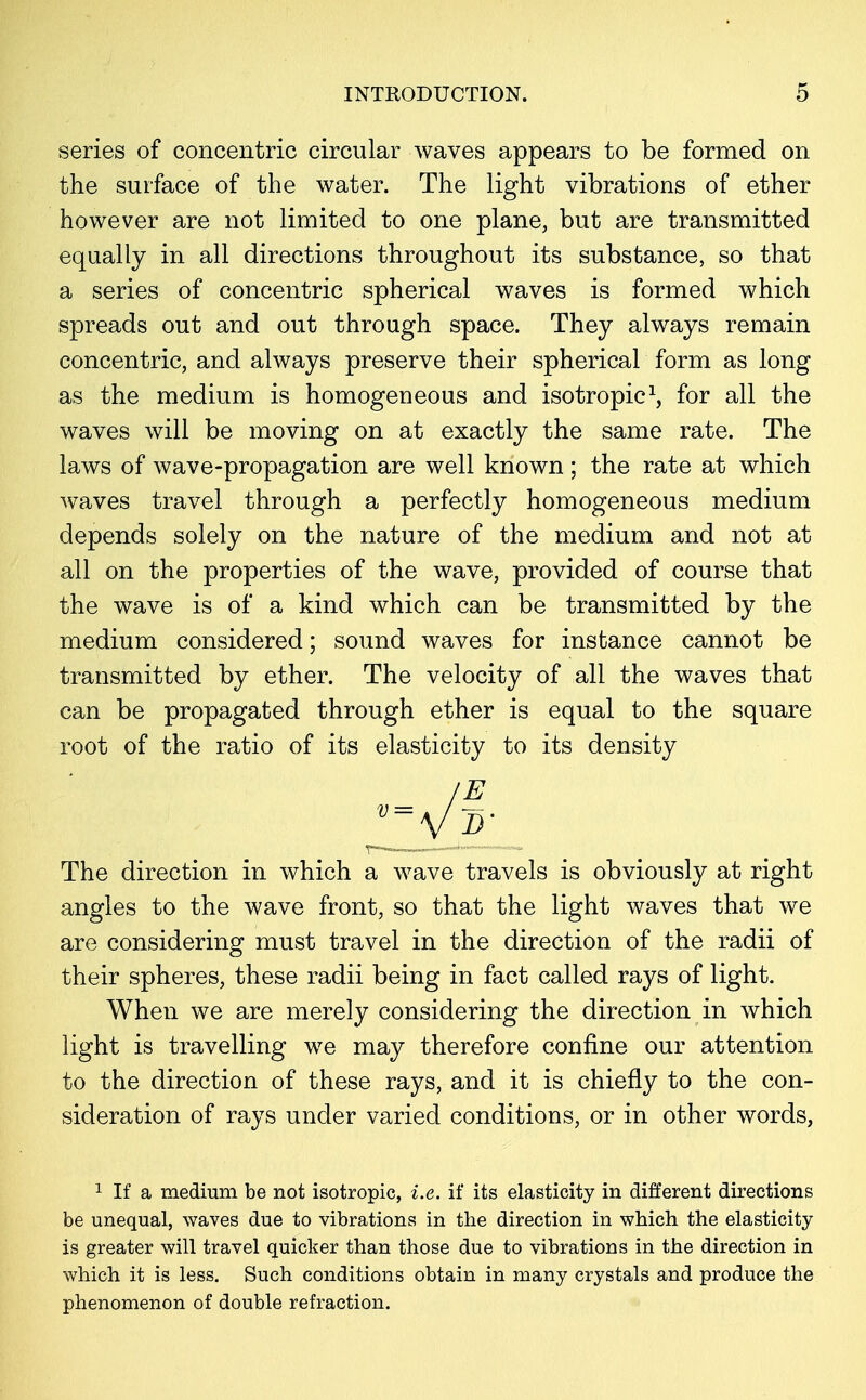 series of concentric circular waves appears to be formed on the surface of the water. The light vibrations of ether however are not limited to one plane, but are transmitted equally in all directions throughout its substance, so that a series of concentric spherical waves is formed which spreads out and out through space. They always remain concentric, and always preserve their spherical form as long as the medium is homogeneous and isotropic1, for all the waves will be moving on at exactly the same rate. The laws of wave-propagation are well known; the rate at which waves travel through a perfectly homogeneous medium depends solely on the nature of the medium and not at all on the properties of the wave, provided of course that the wave is of a kind which can be transmitted by the medium considered; sound waves for instance cannot be transmitted by ether. The velocity of all the waves that can be propagated through ether is equal to the square root of the ratio of its elasticity to its density v=\li- The direction in which a wave travels is obviously at right angles to the wave front, so that the light waves that we are considering must travel in the direction of the radii of their spheres, these radii being in fact called rays of light. When we are merely considering the direction in which light is travelling we may therefore confine our attention to the direction of these rays, and it is chiefly to the con- sideration of rays under varied conditions, or in other words, 1 If a medium be not isotropic, i.e. if its elasticity in different directions be unequal, waves due to vibrations in the direction in which the elasticity is greater will travel quicker than those due to vibrations in the direction in which it is less. Such conditions obtain in many crystals and produce the phenomenon of double refraction.