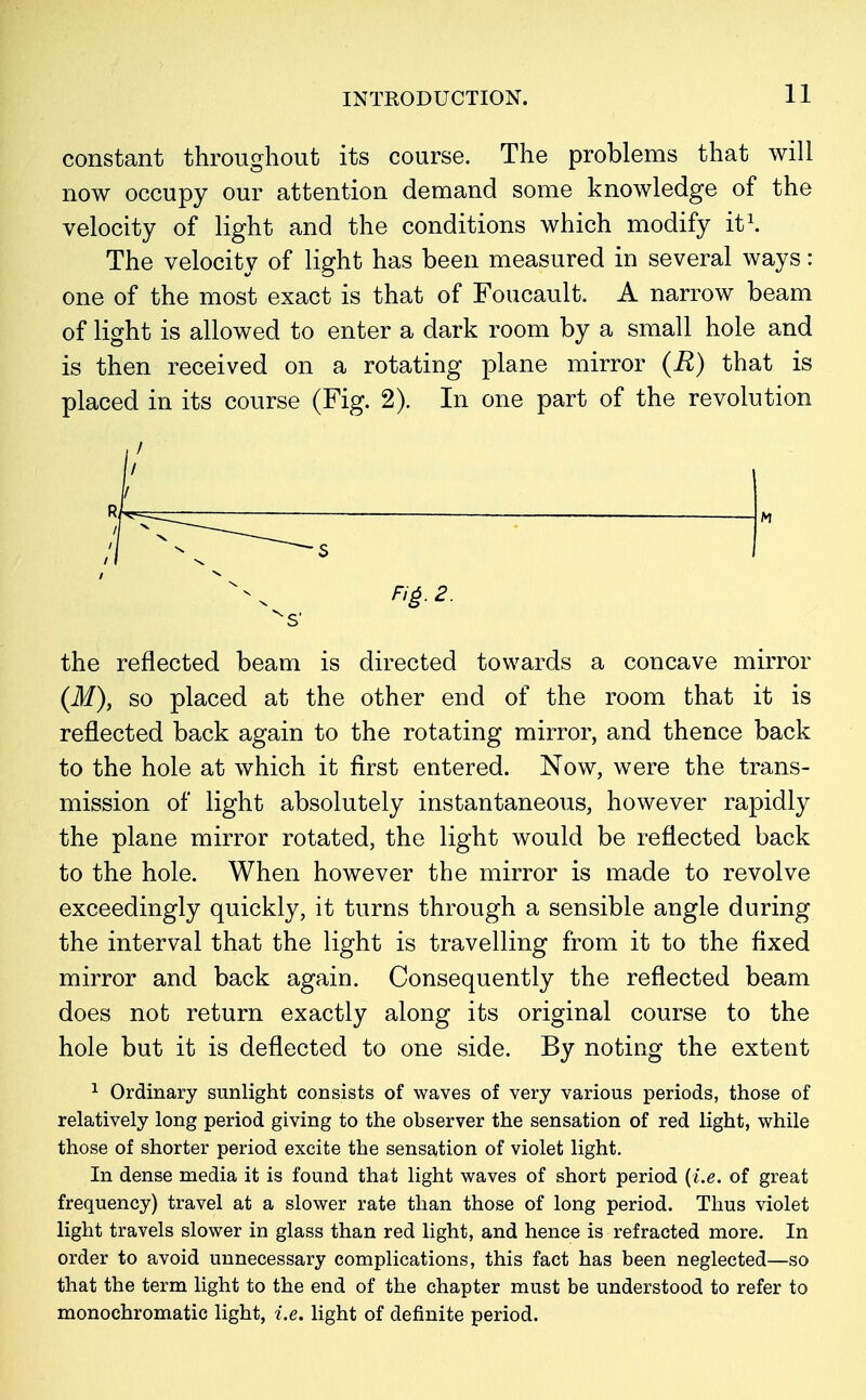 constant throughout its course. The problems that will now occupy our attention demand some knowledge of the velocity of light and the conditions which modify it1. The velocity of light has been measured in several ways: one of the most exact is that of Foucault. A narrow beam of light is allowed to enter a dark room by a small hole and is then received on a rotating plane mirror (R) that is placed in its course (Fig. 2). In one part of the revolution the reflected beam is directed towards a concave mirror (M)} so placed at the other end of the room that it is reflected back again to the rotating mirror, and thence back to the hole at which it first entered. Now, were the trans- mission of light absolutely instantaneous, however rapidly the plane mirror rotated, the light would be reflected back to the hole. When however the mirror is made to revolve exceedingly quickly, it turns through a sensible angle during the interval that the light is travelling from it to the fixed mirror and back again. Consequently the reflected beam does not return exactly along its original course to the hole but it is deflected to one side. By noting the extent 1 Ordinary sunlight consists of waves of very various periods, those of relatively long period giving to the observer the sensation of red light, while those of shorter period excite the sensation of violet light. In dense media it is found that light waves of short period (i.e. of great frequency) travel at a slower rate than those of long period. Thus violet light travels slower in glass than red light, and hence is refracted more. In order to avoid unnecessary complications, this fact has been neglected—so that the term light to the end of the chapter must be understood to refer to monochromatic light, i.e. light of definite period.