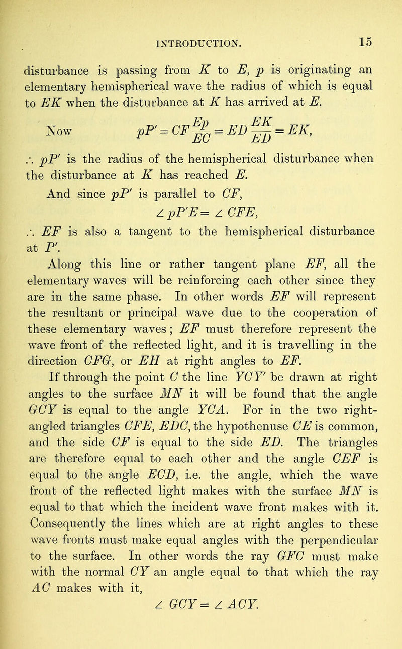 disturbance is passing from K to E, p is originating an elementary hemispherical wave the radius of which is equal to EK when the disturbance at K has arrived at E. Now P1» = CF%=E1>^=EK, :. pP' is the radius of the hemispherical disturbance when the disturbance at K has reached E. And since pP' is parallel to CF, Z pP'E = z CFE, .-. EF is also a tangent to the hemispherical disturbance at P'. Along this line or rather tangent plane EF, all the elementary waves will be reinforcing each other since they are in the same phase. In other words EF will represent the resultant or principal wave due to the cooperation of these elementary waves ; EF must therefore represent the wave front of the reflected light, and it is travelling in the direction CFG, or EH at right angles to EF. If through the point G the line YGY' be drawn at right angles to the surface MN it will be found that the angle GCY is equal to the angle YGA. For in the two right- angled triangles CFE, EDG, the hypothenuse CE is common, and the side GF is equal to the side ED. The triangles are therefore equal to each other and the angle CEF is equal to the angle EGD, i.e. the angle, which the wave front of the reflected light makes with the surface MN is equal to that which the incident wave front makes with it. Consequently the lines which are at right angles to these wave fronts must make equal angles with the perpendicular to the surface. In other words the ray GFG must make with the normal CF an angle equal to that which the ray AC makes with it, z GCY= Z AGY.