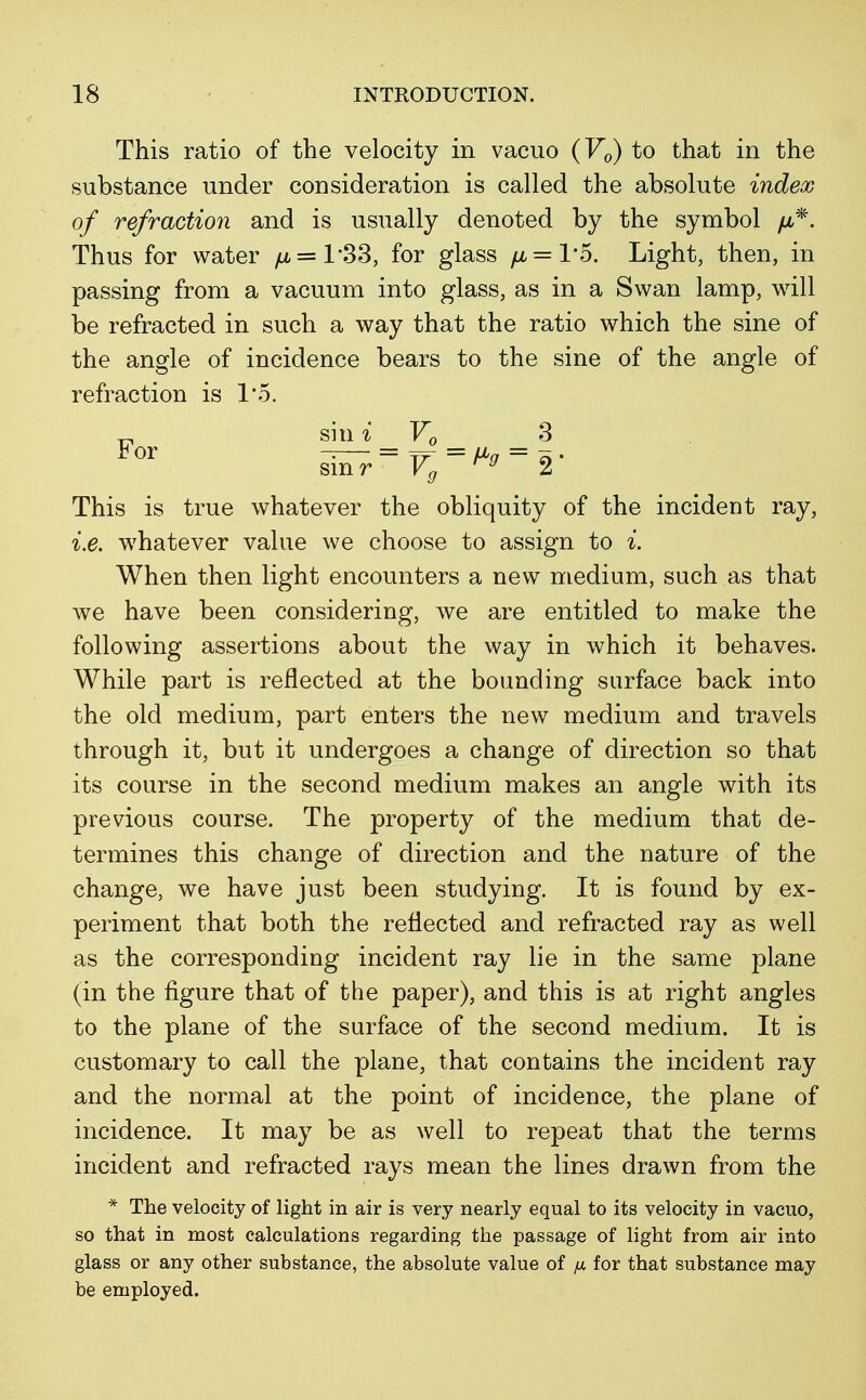 This ratio of the velocity in vacuo (V0) to that in the substance under consideration is called the absolute index of refraction and is usually denoted by the symbol //,*. Thus for water yu, = 133, for glass /jl = Vd. Light, then, in passing from a vacuum into glass, as in a Swan lamp, will be refracted in such a way that the ratio which the sine of the angle of incidence bears to the sine of the angle of refraction is 1*5. sin i V0 3 smr* Vg 2 This is true whatever the obliquity of the incident ray, i.e. whatever value we choose to assign to i. When then light encounters a new medium, such as that we have been considering, we are entitled to make the following assertions about the way in which it behaves. While part is reflected at the bounding surface back into the old medium, part enters the new medium and travels through it, but it undergoes a change of direction so that its course in the second medium makes an angle with its previous course. The property of the medium that de- termines this change of direction and the nature of the change, we have just been studying. It is found by ex- periment that both the reflected and refracted ray as well as the corresponding incident ray lie in the same plane (in the figure that of the paper), and this is at right angles to the plane of the surface of the second medium. It is customary to call the plane, that contains the incident ray and the normal at the point of incidence, the plane of incidence. It may be as well to repeat that the terms incident and refracted rays mean the lines drawn from the * The velocity of light in air is very nearly equal to its velocity in vacuo, so that in most calculations regarding the passage of light from air into glass or any other substance, the absolute value of yu for that substance may be employed.