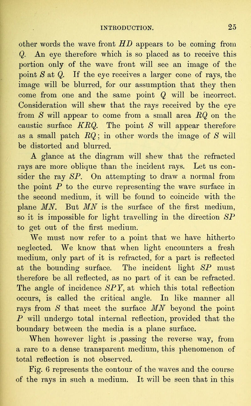 other words the wave front HD appears to be coming from Q. An eye therefore which is so placed as to receive this portion only of the wave front will see an image of the point S at Q. If the eye receives a larger cone of rays, the image will be blurred, for our assumption that they then come from one and the same point Q will be incorrect. Consideration will shew that the rays received by the eye from S will appear to come from a small area RQ on the caustic surface KRQ. The point S will appear therefore as a small patch RQ; in other words the image of 8 will be distorted and blurred. A glance at the diagram will shew that the refracted rays are more oblique than the incident rays. Let us con- sider the ray SP. On attempting to draw a normal from the point P to the curve representing the wave surface in the second medium, it will be found to coincide with the plane MN. But MN is the surface of the first medium, so it is impossible for light travelling in the direction SP to get out of the first medium. We must now refer to a point that we have hitherto neglected. We know that when light encounters a fresh medium, only part of it is refracted, for a part is reflected at the bounding surface. The incident light SP must therefore be all reflected, as no part of it can be refracted. The angle of incidence SPY, at which this total reflection occurs, is called the critical angle. In like manner all rays from S that meet the surface MN beyond the point P will undergo total internal reflection, provided that the boundary between the media is a plane surface. When however light is .passing the reverse way, from a rare to a dense transparent medium, this phenomenon of total reflection is not observed. Fig. 6 represents the contour of the waves and the course of the rays in such a medium. It will be seen that in this