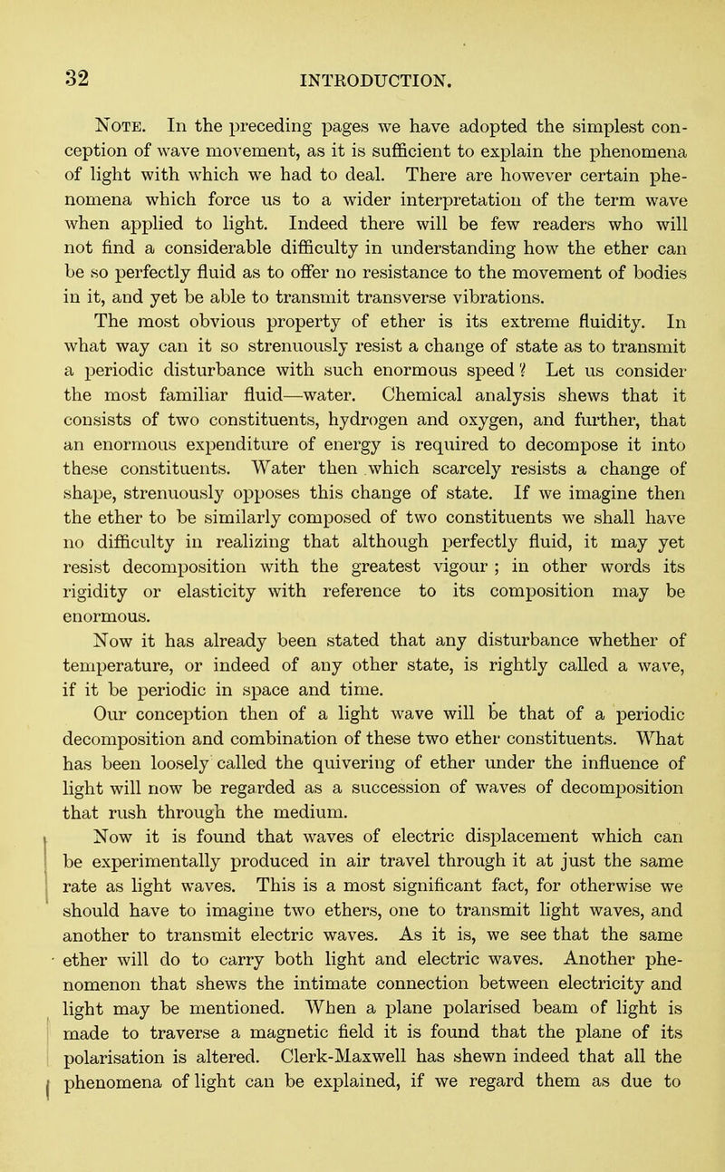 Note. In the preceding pages we have adopted the simplest con- ception of wave movement, as it is sufficient to explain the phenomena of light with which we had to deal. There are however certain phe- nomena which force us to a wider interpretation of the term wave when applied to light. Indeed there will be few readers who will not find a considerable difficulty in understanding how the ether can be so perfectly fluid as to offer no resistance to the movement of bodies in it, and yet be able to transmit transverse vibrations. The most obvious property of ether is its extreme fluidity. In what way can it so strenuously resist a change of state as to transmit a periodic disturbance with such enormous speed ? Let us consider the most familiar fluid—water. Chemical analysis shews that it consists of two constituents, hydrogen and oxygen, and further, that an enormous expenditure of energy is required to decompose it into these constituents. Water then which scarcely resists a change of shape, strenuously opposes this change of state. If we imagine then the ether to be similarly composed of two constituents we shall have no difficulty in realizing that although perfectly fluid, it may yet resist decomposition with the greatest vigour ; in other words its rigidity or elasticity with reference to its composition may be enormous. Now it has already been stated that any disturbance whether of temperature, or indeed of any other state, is rightly called a wave, if it be periodic in space and time. Our conception then of a light wave will be that of a periodic decomposition and combination of these two ether constituents. What has been loosely called the quivering of ether under the influence of light will now be regarded as a succession of waves of decomposition that rush through the medium. Now it is found that waves of electric displacement which can be experimentally produced in air travel through it at just the same rate as light waves. This is a most significant fact, for otherwise we should have to imagine two ethers, one to transmit light waves, and another to transmit electric waves. As it is, we see that the same ether will do to carry both light and electric waves. Another phe- nomenon that shews the intimate connection between electricity and light may be mentioned. When a plane polarised beam of light is made to traverse a magnetic field it is found that the plane of its polarisation is altered. Clerk-Maxwell has shewn indeed that all the phenomena of light can be explained, if we regard them as due to