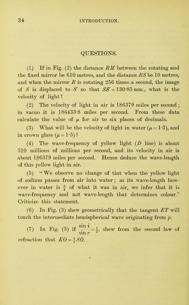 QUESTIONS. (1) If in Fig. (2) the distance RM between the rotating and the fixed mirror be 610 metres, and the distance BSbe 10 metres, and when the mirror E is rotating 256 times a second, the image of S is displaced to S' so that SS' = 130*85 mm., what is the velocity of light? (2) The velocity of light in air is 186379 miles per second; in vacuo it is 186433'8 miles per second. From these data calculate the value of fx for air to six places of decimals. (3) What will be the velocity of light in water (/x = 1 •$), and in crown glass (//,= 1*5)? (4) The wave-frequency of yellow light (D line) is about 510 millions of millions per second, and its velocity in air is about 186379 miles per second. Hence deduce the wave-length of this yellow light in air. (5)  We observe no change of tint when the yellow light of sodium passes from air into water; as its wave-length how- ever in water is j of what it was in air, we infer that it is wave-frequency and not wave-length that determines colour. Criticize this statement. (6) In Fig. (3) shew geometrically that the tangent ET will touch the intermediate hemispherical wave originating from p. sin % (7) In Fig. (5) if . shew from the second law of refraction that KO = \80.