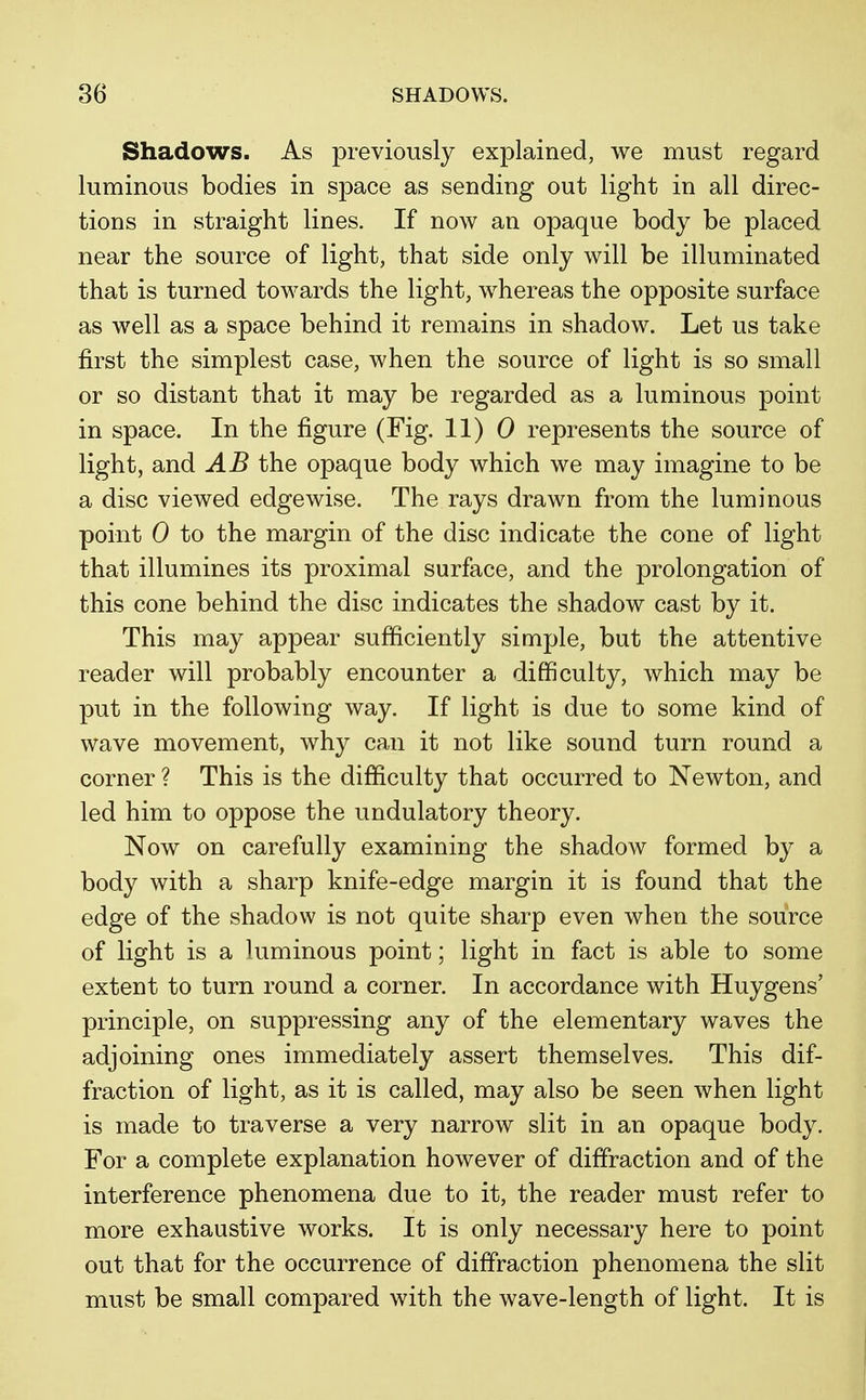 Shadows. As previously explained, we must regard luminous bodies in space as sending out light in all direc- tions in straight lines. If now an opaque body be placed near the source of light, that side only will be illuminated that is turned towards the light, whereas the opposite surface as well as a space behind it remains in shadow. Let us take first the simplest case, when the source of light is so small or so distant that it may be regarded as a luminous point in space. In the figure (Fig. 11) 0 represents the source of light, and AB the opaque body which we may imagine to be a disc viewed edgewise. The rays drawn from the luminous point 0 to the margin of the disc indicate the cone of light that illumines its proximal surface, and the prolongation of this cone behind the disc indicates the shadow cast by it. This may appear sufficiently simple, but the attentive reader will probably encounter a difficulty, which may be put in the following way. If light is due to some kind of wave movement, why can it not like sound turn round a corner ? This is the difficulty that occurred to Newton, and led him to oppose the undulatory theory. Now on carefully examining the shadow formed by a body with a sharp knife-edge margin it is found that the edge of the shadow is not quite sharp even when the source of light is a luminous point; light in fact is able to some extent to turn round a corner. In accordance with Huygens' principle, on suppressing any of the elementary waves the adjoining ones immediately assert themselves. This dif- fraction of light, as it is called, may also be seen when light is made to traverse a very narrow slit in an opaque body. For a complete explanation however of diffraction and of the interference phenomena due to it, the reader must refer to more exhaustive works. It is only necessary here to point out that for the occurrence of diffraction phenomena the slit must be small compared with the wave-length of light. It is