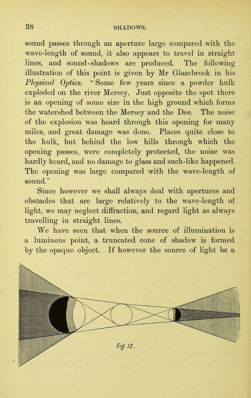 sound passes through an aperture large compared with the wave-length of sound, it also appears to travel in straight lines, and sound-shadows are produced. The following illustration of this point is given by Mr Glazebrook in his Physical Optics. Some few years since a powder hulk exploded on the river Mersey. Just opposite the spot there is an opening of some size in the high ground which forms the watershed between the Mersey and the Dee. The noise of the explosion was heard through this opening for many miles, and great damage was done. Places quite close to the hulk, but behind the low hills through which the opening passes, were completely protected, the noise was hardly heard, and no damage to glass and such-like happened. The opening was large compared with the wave-length of sound. Since however we shall always deal with apertures and obstacles that are large relatively to the wave-length of light, we may neglect diffraction, and regard light as always travelling in straight lines. We have seen that when the source of illumination is a luminous point, a truncated cone of shadow is formed by the opaque object. If however the source of light be a