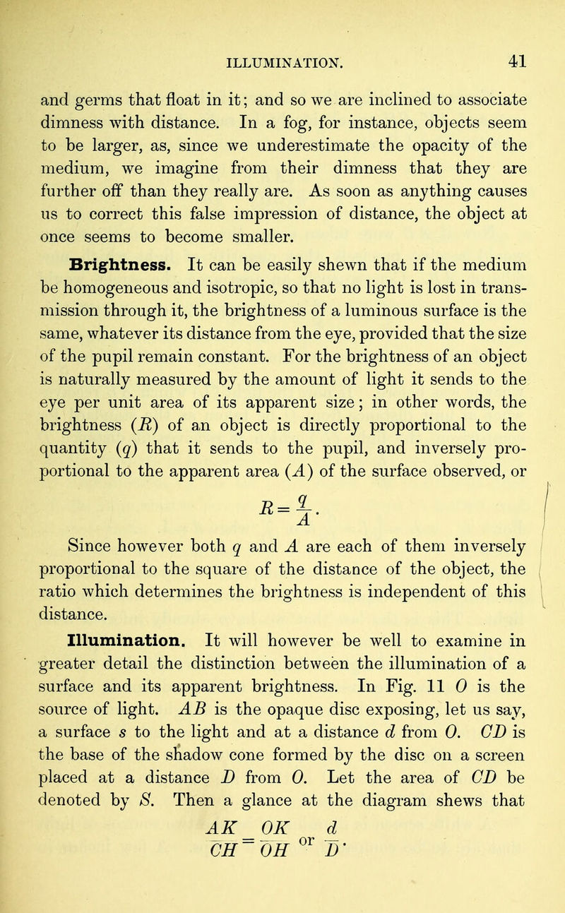 and germs that float in it; and so we are inclined to associate dimness with distance. In a fog, for instance, objects seem to be larger, as, since we underestimate the opacity of the medium, we imagine from their dimness that they are further off than they really are. As soon as anything causes us to correct this false impression of distance, the object at once seems to become smaller. Brightness. It can be easily shewn that if the medium be homogeneous and isotropic, so that no light is lost in trans- mission through it, the brightness of a luminous surface is the same, whatever its distance from the eye, provided that the size of the pupil remain constant. For the brightness of an object is naturally measured by the amount of light it sends to the eye per unit area of its apparent size; in other words, the brightness (R) of an object is directly proportional to the quantity (q) that it sends to the pupil, and inversely pro- portional to the apparent area (A) of the surface observed, or A' Since however both q and A are each of them inversely proportional to the square of the distance of the object, the ratio which determines the brightness is independent of this distance. Illumination. It will however be well to examine in greater detail the distinction between the illumination of a surface and its apparent brightness. In Fig. 11 0 is the source of light. AB is the opaque disc exposing, let us say, a surface s to the light and at a distance d from 0. CD is the base of the shadow cone formed by the disc on a screen placed at a distance D from 0. Let the area of CD be denoted by S. Then a glance at the diagram shews that AK _0K d CH~ OH °r D'