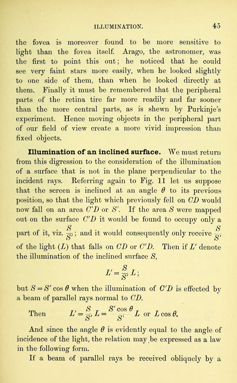 the fovea is moreover found to be more sensitive to light than the fovea itself. Arago, the astronomer, was the first to point this out; he noticed that he could see very faint stars more easily, when he looked slightly to one side of them, than when he looked directly at them. Finally it must be remembered that the peripheral parts of the retina tire far more readily and far sooner than the more central parts, as is shewn by Purkinje's experiment. Hence moving objects in the peripheral part of our field of view create a more vivid impression than fixed objects. Illumination of an inclined surface. We must return from this digression to the consideration of the illumination of a surface that is not in the plane perpendicular to the incident rays. Referring again to Fig. 11 let us suppose that the screen is inclined at an angle 6 to its previous position, so that the light which previously fell on CD would now fall on an area CD or 8'. If the area S were mapped out on the surface CD it would be found to occupy only a 8 S part of it, viz. ^; and it would consequently only receive g7 of the light (L) that falls on CD or CD. Then if L' denote the illumination of the inclined surface 8, ^'= ~8' ^' but 8 = 8' cos 6 when the illumination of CD is effected by a beam of parallel rays normal to CD. , r, 8 T S'cos 6 T 1 hen L = L = —^— L or L cos 0. And since the angle 6 is evidently equal to the angle of incidence of the light, the relation may be expressed as a law in the following form. If a beam of parallel rays be received obliquely by a