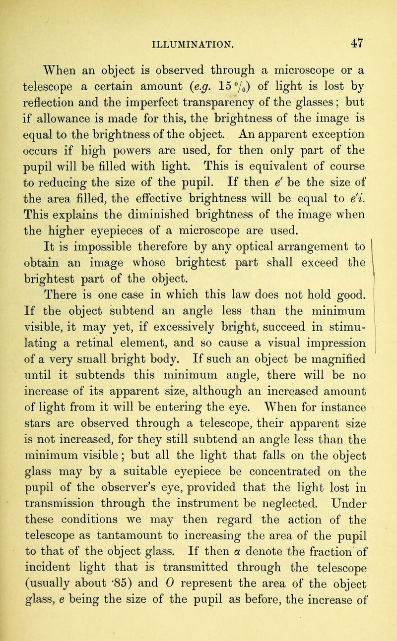 When an object is observed through a microscope or a telescope a certain amount {e.g. 15%) °f light is lost by reflection and the imperfect transparency of the glasses; but if allowance is made for this, the brightness of the image is equal to the brightness of the object. An apparent exception occurs if high powers are used, for then only part of the pupil will be filled with light. This is equivalent of course to reducing the size of the pupil. If then e' be the size of the area filled, the effective brightness will be equal to e'i. This explains the diminished brightness of the image when the higher eyepieces of a microscope are used. It is impossible therefore by any optical arrangement to | obtain an image whose brightest part shall exceed the brightest part of the object. There is one case in which this law does not hold good. If the object subtend an angle less than the minimum visible, it may yet, if excessively bright, succeed in stimu- lating a retinal element, and so cause a visual impression of a very small bright body. If such an object be magnified until it subtends this minimum angle, there will be no increase of its apparent size, although an increased amount of light from it will be entering the eye. When for instance stars are observed through a telescope, their apparent size is not increased, for they still subtend an angle less than the minimum visible; but all the light that falls on the object glass may by a suitable eyepiece be concentrated on the pupil of the observer's eye, provided that the light lost in transmission through the instrument be neglected. Under these conditions we may then regard the action of the telescope as tantamount to increasing the area of the pupil to that of the object glass. If then a denote the fraction'of incident light that is transmitted through the telescope (usually about '85) and 0 represent the area of the object glass, e being the size of the pupil as before, the increase of