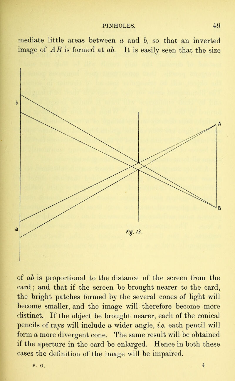 mediate little areas between a and b, so that an inverted image of AB is formed at ab. It is easily seen that the size of ab is proportional to the distance of the screen from the card; and that if the screen be brought nearer to the card, the bright patches formed by the several cones of light will become smaller, and the image will therefore become more distinct. If the object be brought nearer, each of the conical pencils of rays will include a wider angle, i.e. each pencil will form a more divergent cone. The same result will be obtained if the aperture in the card be enlarged. Hence in both these cases the definition of the image will be impaired. p. o. 4